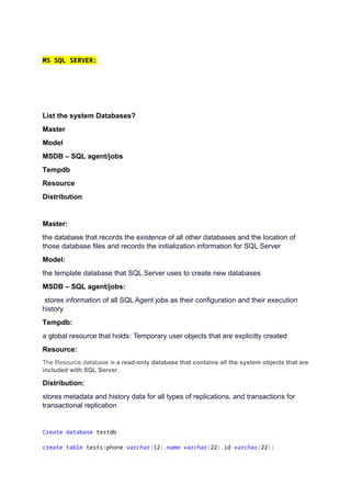 MS SQL SERVER:
List the system Databases?
Master
Model
MSDB – SQL agent/jobs
Tempdb
Resource
Distribution
Master:
the database that records the existence of all other databases and the location of
those database files and records the initialization information for SQL Server
Model:
the template database that SQL Server uses to create new databases
MSDB – SQL agent/jobs:
stores information of all SQL Agent jobs as their configuration and their execution
history
Tempdb:
a global resource that holds: Temporary user objects that are explicitly created
Resource:
The Resource database is a read-only database that contains all the system objects that are
included with SQL Server.
Distribution:
stores metadata and history data for all types of replications, and transactions for
transactional replication
Create database testdb
create table tests(phone varchar(12),name varchar(22),id varchar(22))
 