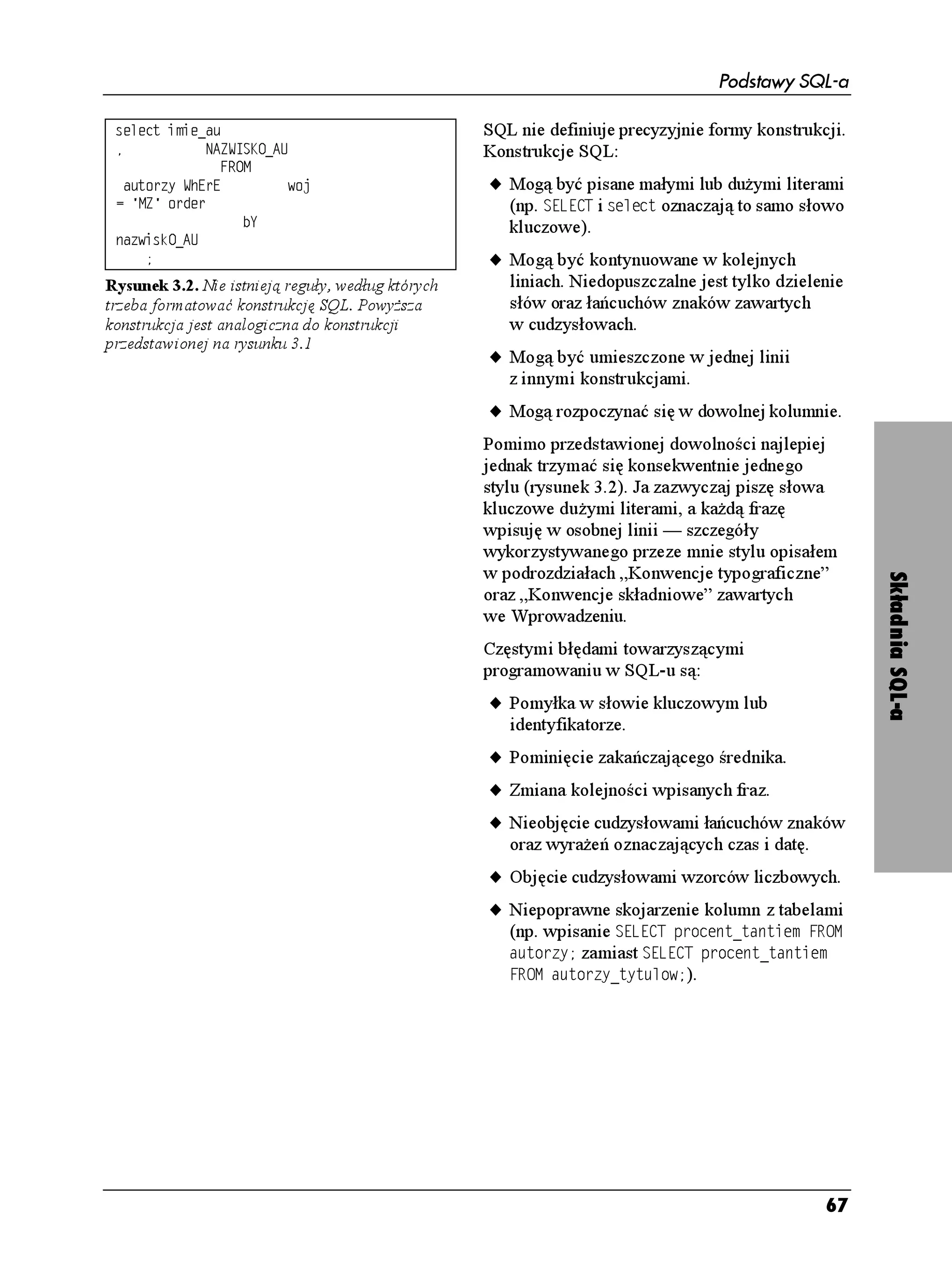 Podstawy SQL-a

 UGNGEV KOKGACW                                    SQL nie definiuje precyzyjnie formy konstrukcji.
             0#9+5-1A#7                          Konstrukcje SQL:
                 (41/
   CWVQT[ 9J'T'          YQL                      u Mogą być pisane małymi lub du ymi literami
  / QTFGT                                          (np. 5'.'%6 i UGNGEV oznaczają to samo słowo
                    D;                                kluczowe).
 PCYKUM1A#7
                                                  u Mogą być kontynuowane w kolejnych
Rysunek 3.2. Nie istnieją reguły, według których      liniach. Niedopuszczalne jest tylko dzielenie
trzeba formatować konstrukcję SQL. Powy sza           słów oraz łańcuchów znaków zawartych
konstrukcja jest analogiczna do konstrukcji           w cudzysłowach.
przedstawionej na rysunku 3.1
                                                   u Mogą być umieszczone w jednej linii
                                                      z innymi konstrukcjami.
                                                   u Mogą rozpoczynać się w dowolnej kolumnie.
                                                   Pomimo przedstawionej dowolności najlepiej
                                                   jednak trzymać się konsekwentnie jednego
                                                   stylu (rysunek 3.2). Ja zazwyczaj piszę słowa
                                                   kluczowe du ymi literami, a ka dą frazę
                                                   wpisuję w osobnej linii — szczegóły
                                                   wykorzystywanego przeze mnie stylu opisałem
                                                   w podrozdziałach „Konwencje typograficzne”




                                                                                                      Składnia SQL-a
                                                   oraz „Konwencje składniowe” zawartych
                                                   we Wprowadzeniu.
                                                   Częstymi błędami towarzyszącymi
                                                   programowaniu w SQL-u są:
                                                   u Pomyłka w słowie kluczowym lub
                                                      identyfikatorze.
                                                   u Pominięcie zakańczającego średnika.
                                                   u Zmiana kolejności wpisanych fraz.
                                                   u Nieobjęcie cudzysłowami łańcuchów znaków
                                                      oraz wyra eń oznaczających czas i datę.
                                                   u Objęcie cudzysłowami wzorców liczbowych.
                                                   u Niepoprawne skojarzenie kolumn z tabelami
                                                     (np. wpisanie 5'.'%6 RTQEGPVAVCPVKGO (41/
                                                     CWVQT[ zamiast 5'.'%6 RTQEGPVAVCPVKGO
                                                     (41/ CWVQT[AV[VWNQY).




                                                                                                67
 