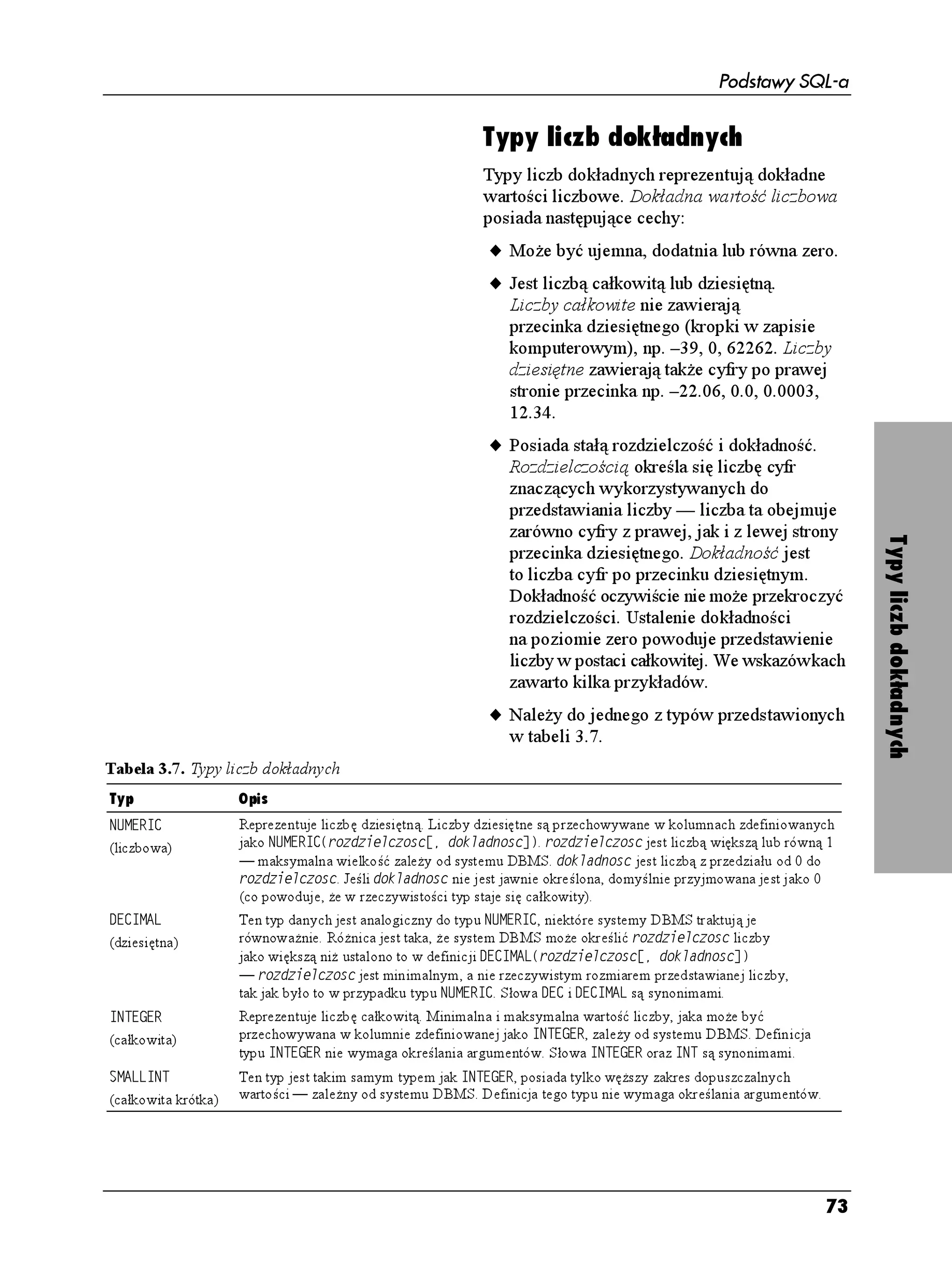 Podstawy SQL-a

Tabela 3.4. Kategorie typów danych
                                                     Typy danych
Typ danych           Przechowywany rodzaj danych
                                                     W podrozdziale „Tabele, kolumny i wiersze”
Łańcuch znaków       Ciągi znaków
                                                     w rozdziale 2. stwierdzono, e dziedzina
Łańcuch bitowy       Ciągi bitów
                                                     kolumny ogranicza wartości, które mogą być
Liczba dokładna      Liczby całkowite i dziesiętne
                                                     w danej kolumnie przechowywane. Praktyczną
Liczba przybli ona   Liczby zmiennoprzecinkowe
                                                     realizacją dziedzin są typy danych. Poni ej
Data i czas          Wartości czasu i daty
                                                     przedstawiono ich cechy.
Okres                Okresy czasu
                                                     u Ka da kolumna w tabeli ma określony
                                                        pojedynczy typ danych.
                                                     u Typ danych mieści się w jednej z kategorii
Wskazówki                                               przedstawionych w tabeli 3.4 (a opisanych
                                                        w następnych sześciu podrozdziałach).
   Do określania i zmiany typu danych
   kolumny oraz dotyczących jej ograniczeń           u Typ danych określa wartości, jakie dana
   słu ą konstrukcje %4'#6' 6#$.' oraz #.6'4            kolumna akceptuje, oraz operacje, jakie
   6#$.' — patrz rozdział 10.                           mo na na niej wykonać. Np. całkowity typ
                                                        danych (KPVGIGT) reprezentuje ka dą liczbę
   Projektanci baz danych przywiązują bardzo
                                                        całkowitą mieszczącą się w granicach
   du ą wagę do określania typów danych dla
                                                        określonych przez system DBMS i pozwala
   kolumn. Konsekwencją złego wyboru mo e
                                                        na wykonywanie zwykłych operacji
   być sytuacja, w której niemo liwe będzie




                                                                                                        Typy danych
                                                        arytmetycznych, m.in.: dodawania,
   wpisanie do kolumny określonych wartości,
                                                        odejmowania, mno enia i dzielenia. Ale typ
   a zmiana typu danych kolumny pociągnie
                                                        całkowity nie mo e reprezentować wartości
   za sobą utratę danych ju istniejących
                                                        nieliczbowych, np. UJCFGPHTGWFG oraz
   w kolumnie.
                                                        nie umo liwia przeprowadzania operacji
           Wiele szczegółów dotyczących                 znakowych (np. zamiana liter małych na du e).
   typów danych ustalają producenci systemów
                                                     u Typ danych narzuca sposób sortowania
   DBMS. Stąd typy danych SQL-a nie są
                                                        kolumny. Liczby całkowite 1, 2 i 10 są
   wiernie odwzorowane w konkretnych
                                                        sortowane arytmetycznie: , , . Łańcuchy
   systemach DBMS, nawet, jeśli nazywają się
                                                        znaków  ,  i  będą natomiast
   identycznie. Nazwy analogicznych lub
                                                        posortowane słownikowo i dadzą w wyniku
   zbli onych do teoretycznych typów danych
                                                        kolejność:  ,  ,  . Sortowanie
   systemów DBMS przedstawiono we
                                                        słownikowe polega na kolejnym
   wskazówkach w następnych podrozdziałach.
                                                        porównywaniu pojedynczych znaków. Stąd
   Systemy DBMS często mają rozszerzony
                                                          jest przed  — znak  w porządku
   zestaw typów danych pozwalający
                                                        słownikowym występuje przed znakiem  .
   przechowywać specyficzne wartości
   np. logiczne czy walutowe. Szczegóły              u Wartości wzorców przechowywane są
   dotyczące standardowych i rozszerzonych              w kolumnach. Wzorzec jest stałą, a nie
   typów danych znajdziesz w dokumentacjach             wynikiem wyliczenia wartości wyra enia
   systemów DBMS pod hasłem typy danych                 liczbowego. Przykładami wzorców
   (ang. data types). Informacje na temat               liczbowych są  i , wzorcami
   sposobu sortowania znajdują się                      znakowymi są np.  i KGNQP[ ,
   w podrozdziale „Sortowanie wierszy                   natomiast #6'  i 6+/'
   za pomocą frazy ORDER BY” w rozdziale 4.                to wzorce daty i czasu.




                                                                                                  69
 