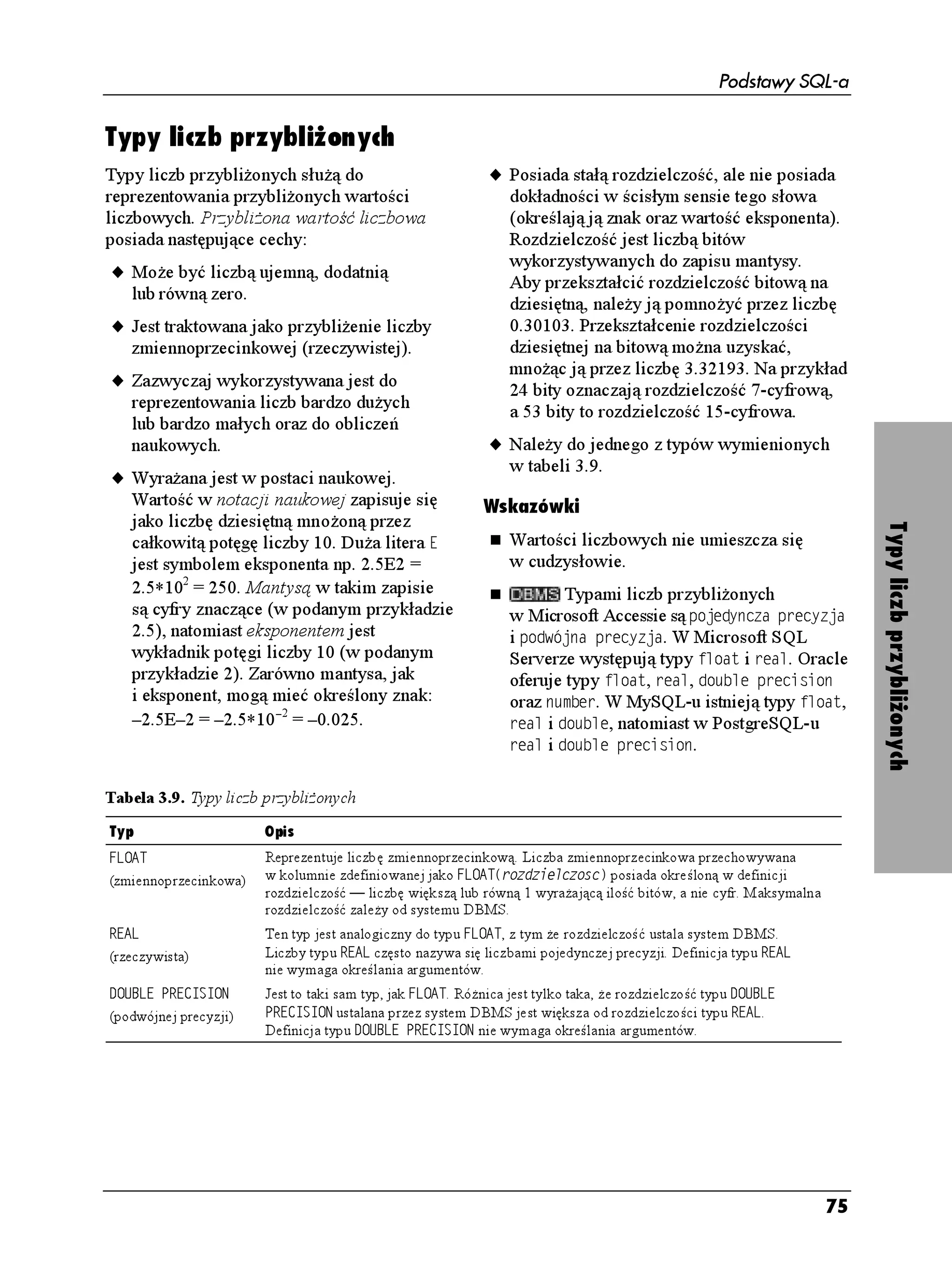 Podstawy SQL-a

                                        Wskazówki
                                          Je eli chcesz w łańcuchu wpisać znak
                                          apostrofu, musisz wpisać go dwukrotnie.
              Unikod                      Np. łańcuchem odpowiadającym
                                          angielskiemu słowu it's jest KV U . Znak
Komputery przechowują znaki (litery,
cyfry, znaki interpunkcyjne, znaki        cudzysłowu ( ) jest oddzielnym znakiem
kontrolne oraz inne symbole) w swojej     i nie wymaga specjalnego traktowania.
pamięci, przypisując im wartości          Długością łańcucha jest liczba całkowita
liczbowe. Sposób zamiany znaków
                                          większa lub równa 0 i mniejsza lub równa
na liczby określa kodowanie. Ró ne
                                          NGPIVJ. Łańcuch niezawierający adnych
języki i ró ne systemy operacyjne
stosują wiele specyficznych sposobów      znaków — (dwa apostrofy bez spacji
kodowania. Standardowe łańcuchy           między nimi) — nazywany jest łańcuchem
w języku angielskim wykorzystują          pustym lub łańcuchem o zerowej długości.
kodowanie ASCII, które umo liwia          Łańcuch pusty traktowany jest jako 8#4%*#4
przypisanie liczbom 256 (28) znaków.      o długości 0.
Jest to niewiele — za mało, eby
przechować wszystkie litery u ywane       Systemy DBMS szybciej ni łańcuchy
w nowo ytnych językach europejskich       o zmiennej długości sortują i przetwarzają




                                                                                            Typy łańcuchów znaków
i stanowczo za mało, eby przechować       łańcuchy o stałej długości.
chińskie ideogramy.
                                                  W Microsoft Accessie łańcuchowymi
Unikod jest zestawem pojedynczych
znaków reprezentującym znaki prawie       typami danych są VGMUV oraz PQVC.
wszystkich języków pisanych               W Microsoft SQL Serverze są nimi EJCT,
występujących na świecie. Jest on         XCTEJCT, VGZV, PEJCT, PXCTEJCT oraz PVGZV.
w stanie zakodować 65536 (216)            Oracle oferuje typy: EJCT, XCTEJCT,
znaków. Standard unikodu ogłosiła         XCTEJCT, PEJCT, PXCTEJCT oraz PXCTEJCT.
i zarządza nim instytucja o nazwie        W MySQL-u są to: EJCT, XCTEJCT, PEJCT,
Unicode Consortium. Aktualna              PXCTEJCT, VGZV, VKP[VGZV, OGFKWOVGZV
specyfikacja unikodu jest zawsze          i NQPIVGZV, a w PostgreSQL-u EJCT, XCTEJCT
dostępna w najnowszym wydaniu             i VGZV.
(internetowym lub drukowanym)
standardu (The Unicode Standard)          Oracle puste łańcuchy traktuje jako wartości
pod adresem www.unicode.org.              null — patrz podrozdział „Wartości null”.




                                                                                       71
 