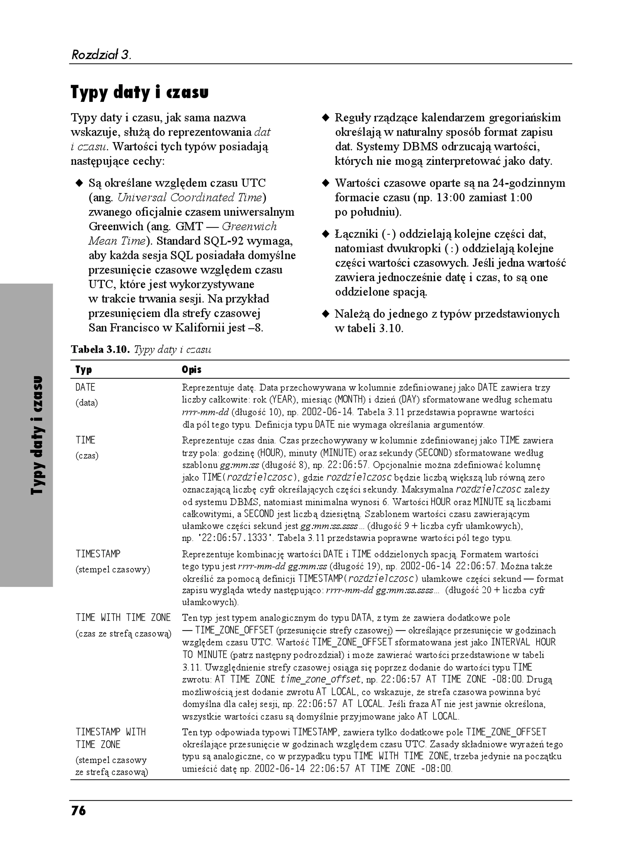 Rozdział 3.


                          Typy łańcuchów bitowych
                          Łańcuch bitowy reprezentuje liczbę binarną                        Uwaga dla doświadczonych
                          i posiada następujące cechy:                                      programistów: oprócz u ywania postaci
                                                                                            binarnej (o podstawie 2) mo na tak e
                          u Jest uporządkowanym ciągiem zawierającym
                                                                                            stosować dla łańcuchów znaków zapis
                               pewną liczbę bitów (lub niezawierającą
                                                                                            szesnastkowy (ang. hex lub hexadecimal)
                                adnego).
                                                                                            — o podstawie 16. System szesnastkowy
                          u Ka dy bit ma wartość 0 lub 1.                                   wykorzystuje cyfry od 0 do 9 oraz litery
                                                                                            (du e lub małe) od A do F. Jeden znak
                          u Zazwyczaj jest wykorzystywany do
                                                                                            szesnastkowy odpowiada czterem bitom.
                               przechowywania danych binarnych, takich                      W konstrukcjach SQL łańcuchy bitowe
                               jak pliki programów, cyfrowe dźwięki czy                     w zapisie szesnastkowym zawierają
                               obrazy. Długi łańcuch bitowy nazywany jest                   przed pierwszym apostrofem literę :.
                               często BLOB (ang. binary large object).                      Np. łańcuch szesnastkowy : $ jest
                          u W konstrukcjach SQL łańcuch znaków objęty                       odpowiednikiem łańcucha binarnego
                               jest apostrofami.                                            $  .

                          u Jest jednym z typów przedstawionych                                    W Microsoft Accessie binarnymi
Typy łańcuchów bitowych




                               w tabeli 3.6.                                                typami danych są VCMPKG oraz QDKGMV
                                                                                            1.'. W Microsoft SQL Serverze
                          Wskazówki                                                         występują DKPCT[, XCTDKPCT[ i KOCIG.
                                                                                            Oracle oferuje typy: TCY, NQPI, TCY, DNQD
                               Systemy DBMS nie próbują interpretować
                                                                                            oraz DHKNG. W MySQL-u istnieją DNQD,
                               łańcuchów bitowych, ich znaczenie jest
                                                                                            VKP[DNQD, OGFKWODNQD i NQPIDNQD,
                               wa ne z punktu widzenia wykorzystujących
                                                                                            a w PostgreSQL-u DKV i XCTDKV.
                               je aplikacji.


                          Tabela 3.6. Typy łańcuchów bitowych
                          Typ            Opis
                          $+6            Reprezentuje stałą liczbę bitów. Łańcuch bitowy przechowywany w kolumn ie zdefiniowanej jako
                          (bitowy)       $+6
FNWIQUE mo e zawierać maksymalnie FNWIQUE bitów, gdzie FNWIQUE jest liczbą całkowitą
                                         większą lub równą 1. Maksymalna długość zale y od systemu DBMS. W odró nieniu od łańcuchów
                                         znakowych typu %*#4#%6'4, próba umieszczenia w kolumn ie $+6
FNWIQUE łańcucha bitowego
                                         o długości mniejszej ni FNWIQUE spowoduje wystąpienie błędu. W konstrukcjach SQL łańcuchy
                                         bitowe zapisywane są podobnie, jak łańcuchy znakowe, jedynie przed pierwszym apostrofem
                                         umieszczona jest litera $. Np. łańcuchem typu $+6
 jest $  .
                          $+6 8#4;+0)    Reprezentuje zmienną liczbę bitów. Łańcuch bitowy przechowywany w kolumnie zdefiniowanej
                          (bitowy        jako $+6 8#4;+0)
FNWIQUE mo e zawierać maksymalnie FNWIQUE bitów, gdzie FNWIQUE jest
                          o zmiennej     liczbą całkowitą większą lub równą 1. Maksymalna długość zale y od systemu DBMS. Podobnie
                          długości)      jak w przypadku łańcuchów znakowych typu %*#4 8#4;+0), jeśli umieścimy w kolumnie zdefin iowanej
                                         jako $+6 8#4;+0)
FNWIQUE łańcuch o długości mniejszej ni FNWIQUE, system DBMS przechowa go
                                         w pierwotnej postaci nie wypełniając brakujących miejsc spacjami. Np. łańcuch $  typu $+6
                                         8#4;+0)
 przechowywany jest jako $  .




                          72
 