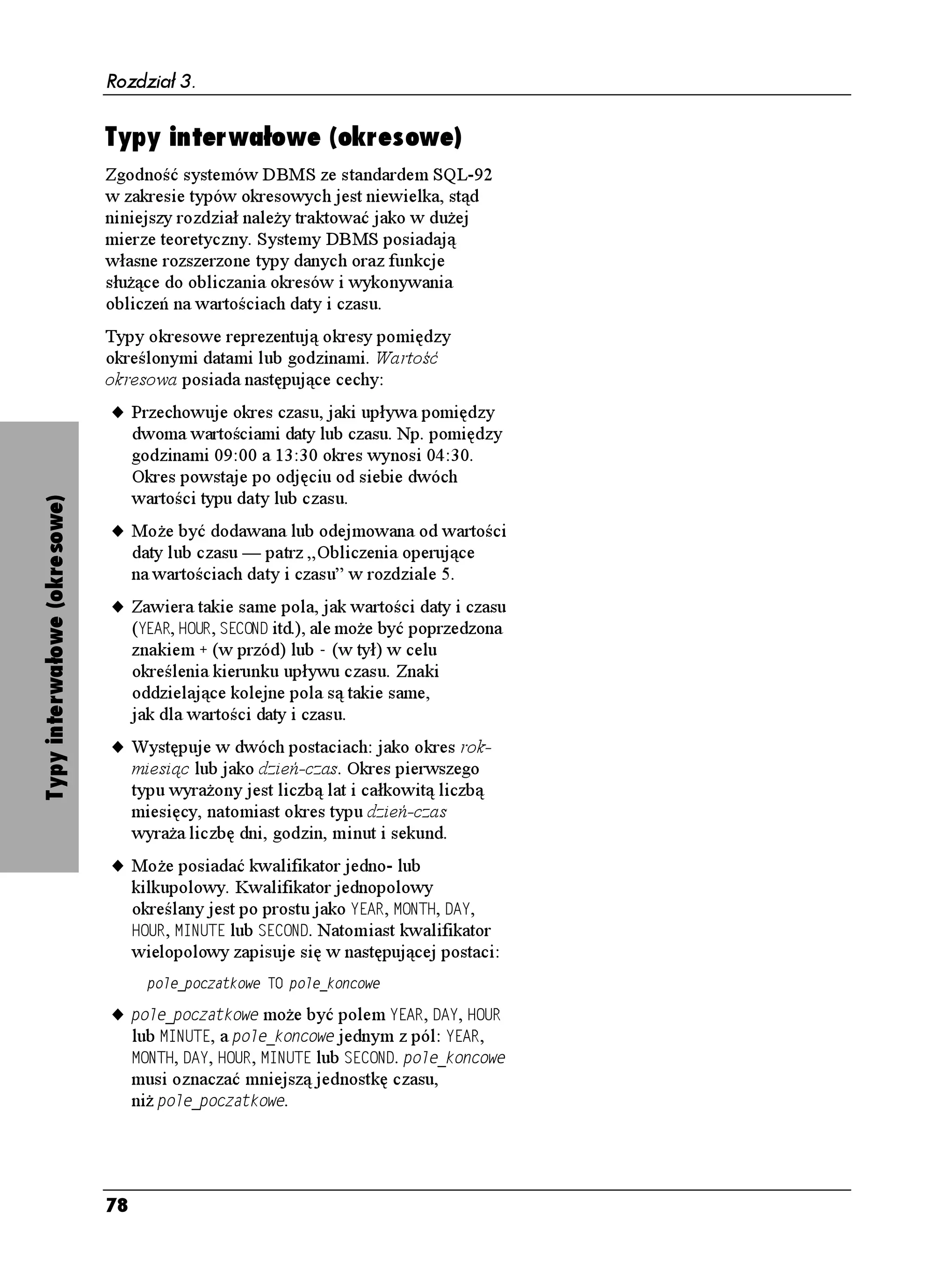 Rozdział 3.

                        Wskazówki                                           Tabela 3.8. Przykłady rozdzielczości i dokładności
                                                                            dla liczby 123.89
                             Tabela 3.8 przedstawia sposób, w jaki liczba
                                                                            Definicja typu      Przechowywana wartość
                             123.89 jest przechowywana dla ró nych
                             wartości rozdzielczości i dokładności.         07/'4+%
          
                                                                            07/'4+%
        
                             Wartości liczbowych nie umieszcza się
                                                                            07/'4+%
        
                             w cudzysłowach.
                                                                            07/'4+%
        
                             Jeśli liczby nie są stosowane do adnych        07/'4+%
        
                             obliczeń (np. numery telefonów czy             07/'4+%
        
                             kody pocztowe), lepiej przechowywać
                                                                            07/'4+%
        Poza zakresem rozdzielczości
                             je jako łańcuchy znaków. Zapobiegnie
                                                                            07/'4+%
        Poza zakresem rozdzielczości
                             to ewentualnej utracie informacji
                             — na przykład przechowanie kodu 
                             jako liczby całkowitej spowoduje utratę
                             początkowych zer.
                             Obliczenia wykonywane tylko na liczbach
                             całkowitych są znacznie szybsze od
                             obliczeń, których argumentami są liczby
Typy liczb dokładnych




                             dziesiętne lub zmiennoprzecinkowe.
                                    Typami liczb dokładnych
                             w Microsoft Accessie są FKGUKúVPG, NKEDC
                             EC MQYKVC, DCLV oraz NKEDC EC MQYKVC
                             F WIC. Microsoft SQL Server oferuje typy:
                             PWOGTKE, FGEKOCN, KPVGIGT, UOCNNKPV, DKIKPV
                             oraz VKP[KPV. W Oracle’u wystepują:
                             PWOGTKE, FGEKOCN, KPVGIGT, UOCNNKPV
                             oraz PWODGT. MySQL oferuje typy PWOGTKE,
                             FGEKOCN, KPVGIGT, UOCNNKPV, DKIKPV,
                             OGFKWOKPV i VKP[KPV, natomiast PostgreSQL
                             PWOGTKE, FGEKOCN, KPVGIGT, UOCNNKPV
                             oraz DKIKPV.




                        74
 