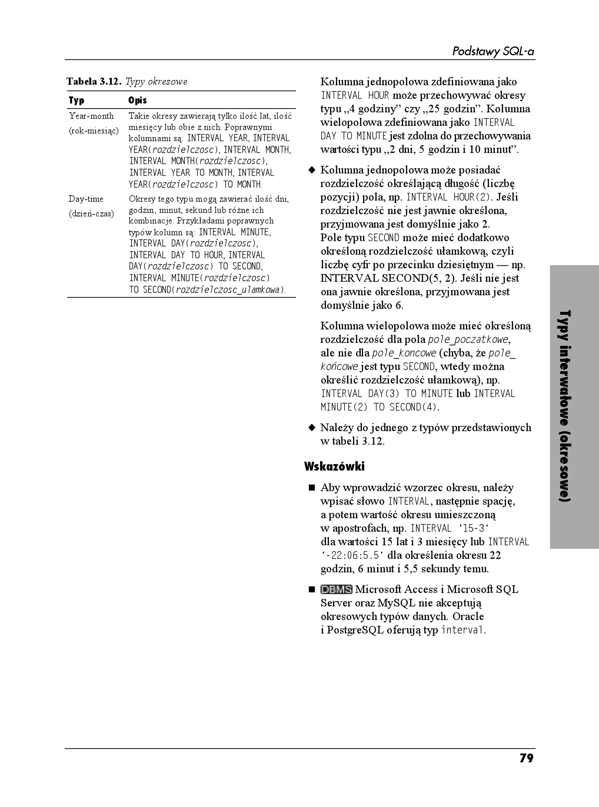 Podstawy SQL-a


Typy liczb przybliżonych
Typy liczb przybli onych słu ą do                           u Posiada stałą rozdzielczość, ale nie posiada
reprezentowania przybli onych wartości                         dokładności w ścisłym sensie tego słowa
liczbowych. Przybli ona wartość liczbowa                       (określają ją znak oraz wartość eksponenta).
posiada następujące cechy:                                     Rozdzielczość jest liczbą bitów
                                                               wykorzystywanych do zapisu mantysy.
u Mo e być liczbą ujemną, dodatnią
                                                               Aby przekształcić rozdzielczość bitową na
   lub równą zero.
                                                               dziesiętną, nale y ją pomno yć przez liczbę
u Jest traktowana jako przybli enie liczby                     0.30103. Przekształcenie rozdzielczości
   zmiennoprzecinkowej (rzeczywistej).                         dziesiętnej na bitową mo na uzyskać,
                                                               mno ąc ją przez liczbę 3.32193. Na przykład
u Zazwyczaj wykorzystywana jest do
                                                               24 bity oznaczają rozdzielczość 7-cyfrową,
   reprezentowania liczb bardzo du ych                         a 53 bity to rozdzielczość 15-cyfrowa.
   lub bardzo małych oraz do obliczeń
   naukowych.                                               u Nale y do jednego z typów wymienionych
                                                               w tabeli 3.9.
u Wyra ana jest w postaci naukowej.
   Wartość w notacji naukowej zapisuje się                 Wskazówki
   jako liczbę dziesiętną mno oną przez




                                                                                                                        Typy liczb przybliżonych
   całkowitą potęgę liczby 10. Du a litera '                   Wartości liczbowych nie umieszcza się
   jest symbolem eksponenta np. 2.5E2 =                        w cudzysłowie.
   2.5∗102 = 250. Mantysą w takim zapisie                              Typami liczb przybli onych
   są cyfry znaczące (w podanym przykładzie                    w Microsoft Accessie są RQLGF[PEC RTGE[LC
   2.5), natomiast eksponentem jest                            i RQFYÎLPC RTGE[LC. W Microsoft SQL
   wykładnik potęgi liczby 10 (w podanym                       Serverze występują typy HNQCV i TGCN. Oracle
   przykładzie 2). Zarówno mantysa, jak                        oferuje typy HNQCV, TGCN, FQWDNG RTGEKUKQP
   i eksponent, mogą mieć określony znak:                      oraz PWODGT. W MySQL-u istnieją typy HNQCV,
   –2.5E–2 = –2.5∗10–2 = –0.025.                               TGCN i FQWDNG, natomiast w PostgreSQL-u
                                                               TGCN i FQWDNG RTGEKUKQP.


Tabela 3.9. Typy liczb przybli onych

Typ                    Opis
(.1#6                  Reprezentuje liczbę zmiennoprzecinkową. Liczba zmiennoprzecinkowa przechowywana
(zmiennoprzecinkowa)   w kolumnie zdefiniowanej jako (.1#6
TQFKGNEQUE posiada określoną w definicji
                       rozdzielczość — liczbę większą lub równą 1 wyra ającą ilość bitów, a nie cyfr. Maksymalna
                       rozdzielczość zale y od systemu DBMS.
4'#.                   Ten typ jest analogiczny do typu (.1#6, z tym e rozdzielczość ustala system DBMS.
(rzeczywista)          Liczby typu 4'#. często nazywa się liczbami pojedynczej precyzji. Definicja typu 4'#.
                       nie wymaga określania argumentów.
17$.' 24'%+5+10       Jest to taki sam typ, jak (.1#6. Ró nica jest tylko taka, e rozdzielczość typu 17$.'
(podwójnej precyzji)   24'%+5+10 ustalana przez system DBMS jest większa od rozdzielczości typu 4'#..
                       Definicja typu 17$.' 24'%+5+10 nie wymaga określania argumentów.




                                                                                                                   75
 