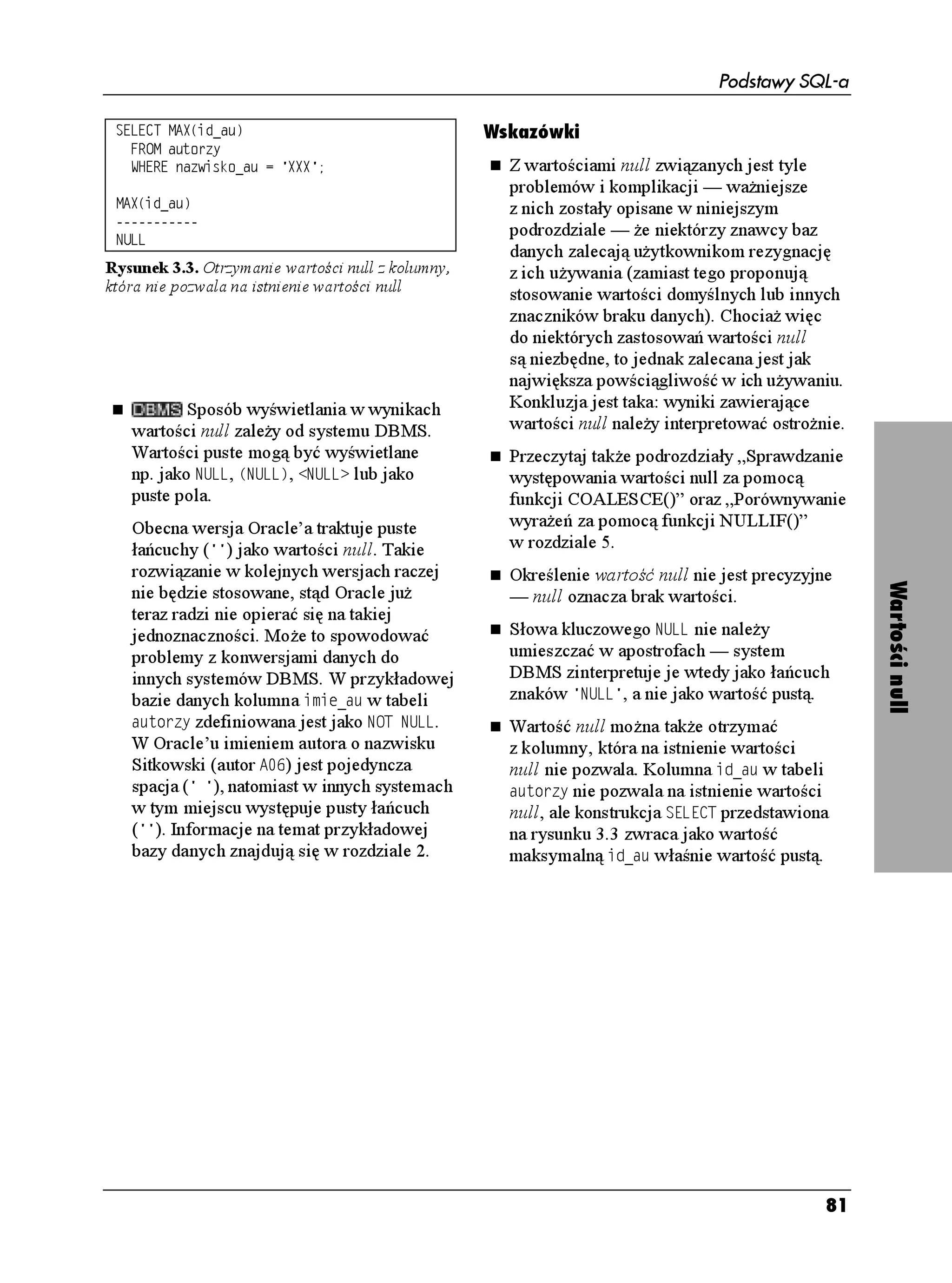 Podstawy SQL-a

Tabela 3.11. Pola typu daty i czasu           Wskazówki
Pole                   Poprawna wartość         Opis pobierania czasu systemowego
;'#4                   od  do           znajdziesz w podrozdziale „Pobieranie
/106*                  od  do               bie ącej daty i czasu” w rozdziale 5.
#;                    od  do               Wartości daty i czasu mo na porównywać,
*174                   od  do               jeśli zawierają te same pola (patrz
/+076'                 od  do               „Filtrowanie wierszy za pomocą frazy
5'%10                 od  do           WHERE” w rozdziale 4. oraz „Obliczenia
                       (patrz wskazówki)        operujące na wartościach daty i czasu”).
6+/'A10'A1((5'6       od  do 

                                                Pole 5'%10 mo e zawierać wartości
                                                mniejsze lub równe 61.999… (zamiast
                                                59.999…), co pozwala na uwzględnianie
                                                w określonej minucie „sekund przestępnych”
                                                w celu zachowania zgodności zegara
                                                zdefiniowanego przez człowieka
                                                z naturalnym zegarem Ziemi.
                                                Wzorce daty i czasu wpisuje się,
          Typem daty i czasu w Microsoft        rozpoczynając od słowa oznaczającego typ,
   Accessie jest FCVCIQFKPC. Microsoft        potem następuje spacja i wartość daty




                                                                                             Typy daty i czasu
   SQL Server oferuje typy FCVGVKOG oraz        lub czasu umieszczona w apostrofach,
   UOCNNFCVGVKOG. W Oracle’u są to FCVG         czyli #6' TTTTOOFF , 6+/' IIOOUU
   i VKOGUVCOR. MySQL oferuje typy FCVG,        lub 6+/'56#/2 TTTTOOFF IIOOUU .
   VKOG, FCVGVKOG i VKOGUVCOR, natomiast
                                                Standard SQL-92 nie przewiduje mo liwości
   PostgreSQL FCVG, VKOG i VKOGUVCOR.
                                                przechowywania dat p.n.e. – przed naszą
   Systemy DBMS pozwalają na wpisywanie         erą czy przed Chrystusem (p. Ch), ale Twój
   wartości dat w formatach miesiąc-dzień-      system DBMS mo e taką mo liwość
   rok, dzień-miesiąc-rok oraz w innych,        oferować.
   a wartości czasu w postaci A.M./P.M..
                                                Stemple czasowe są w praktyce często
   Format, w jakim wartości dat i czasu są
                                                wykorzystywane do konstruowania
   wyświetlane mo e ró nić się od tego,
                                                unikalnych kluczy lub zaznaczania
   w jakim zostały wprowadzone.
                                                zdarzeń związanych z wierszem,
   W Microsoft Accessie wzorców dat i czasu     w którym występują.
   nie umieszcza się w apostrofach, lecz
                                                Typ danych 6+/' 9+6* 6+/' 10' właściwie
   pomiędzy znakami oraz nie wpisuje się
                                                nie ma sensu, gdy w rzeczywistości strefy
   nazwy typu.
                                                czasowe nie są jednoznaczne bez określonej
   W 4Microsoft SQL Serverze tak e nie          daty (przesunięcie czasowe zmienia się
   wpisuje się typu danych przed wzorcami       w ciągu roku). Lepiej jest stosować typ
   dat i czasu.                                 6+/'56#/2 9+6* 6+/' 10'.




                                                                                        77
 