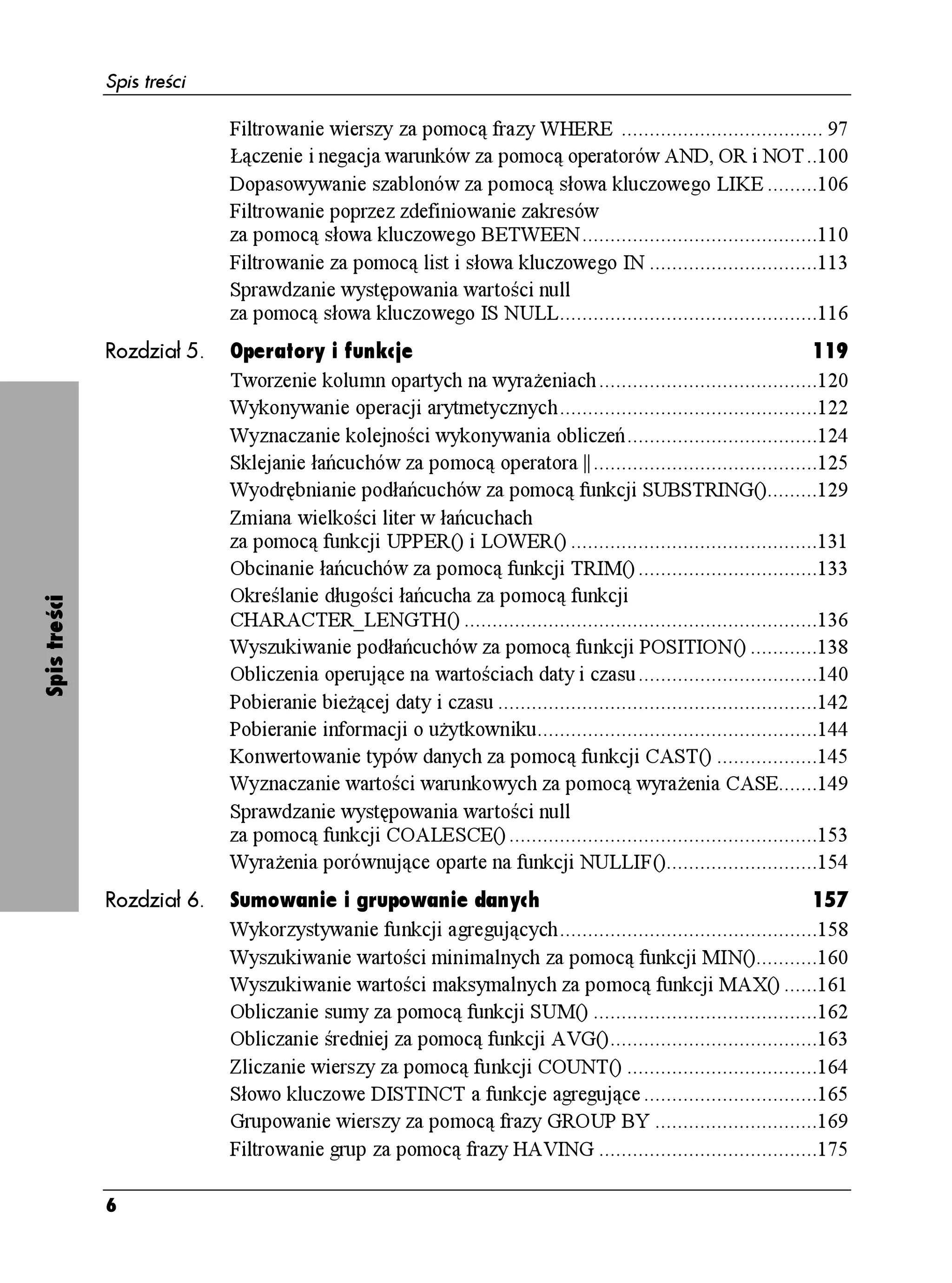 Spis treści

                            Filtrowanie wierszy za pomocą frazy WHERE .................................... 97
                            Łączenie i negacja warunków za pomocą operatorów AND, OR i NOT..100
                            Dopasowywanie szablonów za pomocą słowa kluczowego LIKE .........106
                            Filtrowanie poprzez zdefiniowanie zakresów
                            za pomocą słowa kluczowego BETWEEN..........................................110
                            Filtrowanie za pomocą list i słowa kluczowego IN ..............................113
                            Sprawdzanie występowania wartości null
                            za pomocą słowa kluczowego IS NULL..............................................116
              Rozdział 5.   Operatory i funkcje                                                                      119
                            Tworzenie kolumn opartych na wyra eniach .......................................120
                            Wykonywanie operacji arytmetycznych..............................................122
                            Wyznaczanie kolejności wykonywania obliczeń..................................124
                            Sklejanie łańcuchów za pomocą operatora ||........................................125
                            Wyodrębnianie podłańcuchów za pomocą funkcji SUBSTRING().........129
                            Zmiana wielkości liter w łańcuchach
                            za pomocą funkcji UPPER() i LOWER() ............................................131
                            Obcinanie łańcuchów za pomocą funkcji TRIM() ................................133
                            Określanie długości łańcucha za pomocą funkcji
Spis treści




                            CHARACTER_LENGTH() ...............................................................136
                            Wyszukiwanie podłańcuchów za pomocą funkcji POSITION() ............138
                            Obliczenia operujące na wartościach daty i czasu................................140
                            Pobieranie bie ącej daty i czasu .........................................................142
                            Pobieranie informacji o u ytkowniku..................................................144
                            Konwertowanie typów danych za pomocą funkcji CAST() ..................145
                            Wyznaczanie wartości warunkowych za pomocą wyra enia CASE.......149
                            Sprawdzanie występowania wartości null
                            za pomocą funkcji COALESCE() .......................................................153
                            Wyra enia porównujące oparte na funkcji NULLIF()...........................154
              Rozdział 6.   Sumowanie i grupowanie danych                                                    157
                            Wykorzystywanie funkcji agregujących..............................................158
                            Wyszukiwanie wartości minimalnych za pomocą funkcji MIN()...........160
                            Wyszukiwanie wartości maksymalnych za pomocą funkcji MAX() ......161
                            Obliczanie sumy za pomocą funkcji SUM() ........................................162
                            Obliczanie średniej za pomocą funkcji AVG().....................................163
                            Zliczanie wierszy za pomocą funkcji COUNT() ..................................164
                            Słowo kluczowe DISTINCT a funkcje agregujące ...............................165
                            Grupowanie wierszy za pomocą frazy GROUP BY .............................169
                            Filtrowanie grup za pomocą frazy HAVING .......................................175

              6
 