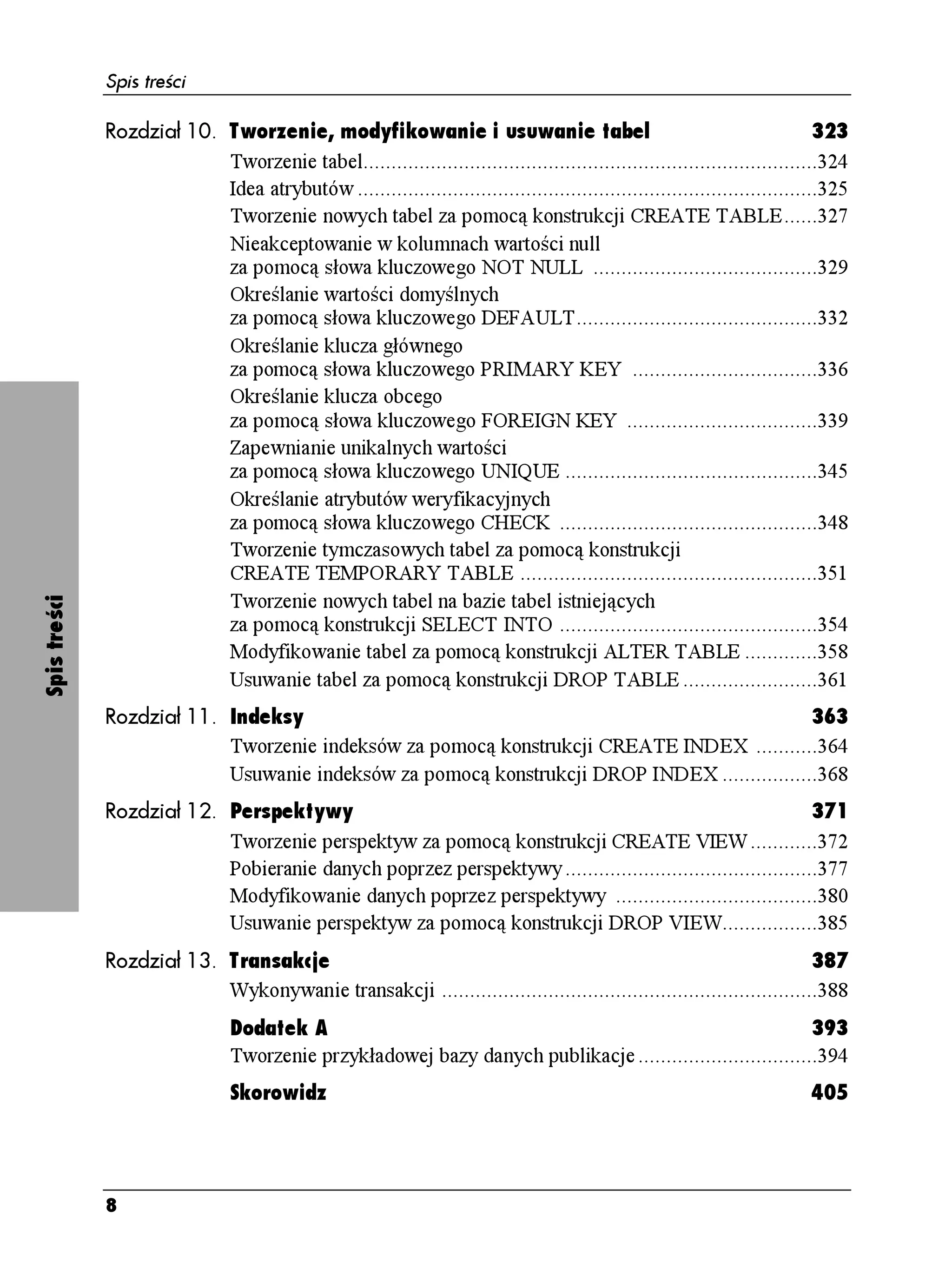 Spis treści

              Rozdział 10. Tworzenie, modyfikowanie i usuwanie tabel                                                       323
                           Tworzenie tabel.................................................................................324
                           Idea atrybutów ..................................................................................325
                           Tworzenie nowych tabel za pomocą konstrukcji CREATE TABLE......327
                           Nieakceptowanie w kolumnach wartości null
                           za pomocą słowa kluczowego NOT NULL ........................................329
                           Określanie wartości domyślnych
                           za pomocą słowa kluczowego DEFAULT...........................................332
                           Określanie klucza głównego
                           za pomocą słowa kluczowego PRIMARY KEY .................................336
                           Określanie klucza obcego
                           za pomocą słowa kluczowego FOREIGN KEY ..................................339
                           Zapewnianie unikalnych wartości
                           za pomocą słowa kluczowego UNIQUE .............................................345
                           Określanie atrybutów weryfikacyjnych
                           za pomocą słowa kluczowego CHECK ..............................................348
                           Tworzenie tymczasowych tabel za pomocą konstrukcji
                           CREATE TEMPORARY TABLE .....................................................351
                           Tworzenie nowych tabel na bazie tabel istniejących
Spis treści




                           za pomocą konstrukcji SELECT INTO ..............................................354
                           Modyfikowanie tabel za pomocą konstrukcji ALTER TABLE .............358
                           Usuwanie tabel za pomocą konstrukcji DROP TABLE ........................361
              Rozdział 11. Indeksy                                                            363
                           Tworzenie indeksów za pomocą konstrukcji CREATE INDEX ...........364
                           Usuwanie indeksów za pomocą konstrukcji DROP INDEX .................368
              Rozdział 12. Perspektywy                                                                       371
                           Tworzenie perspektyw za pomocą konstrukcji CREATE VIEW ............372
                           Pobieranie danych poprzez perspektywy .............................................377
                           Modyfikowanie danych poprzez perspektywy ....................................380
                           Usuwanie perspektyw za pomocą konstrukcji DROP VIEW.................385
              Rozdział 13. Transakcje                                                                               387
                           Wykonywanie transakcji ...................................................................388
                                Dodatek A                                                                    393
                                Tworzenie przykładowej bazy danych publikacje ................................394
                                Skorowidz                                                                                405




              8
 