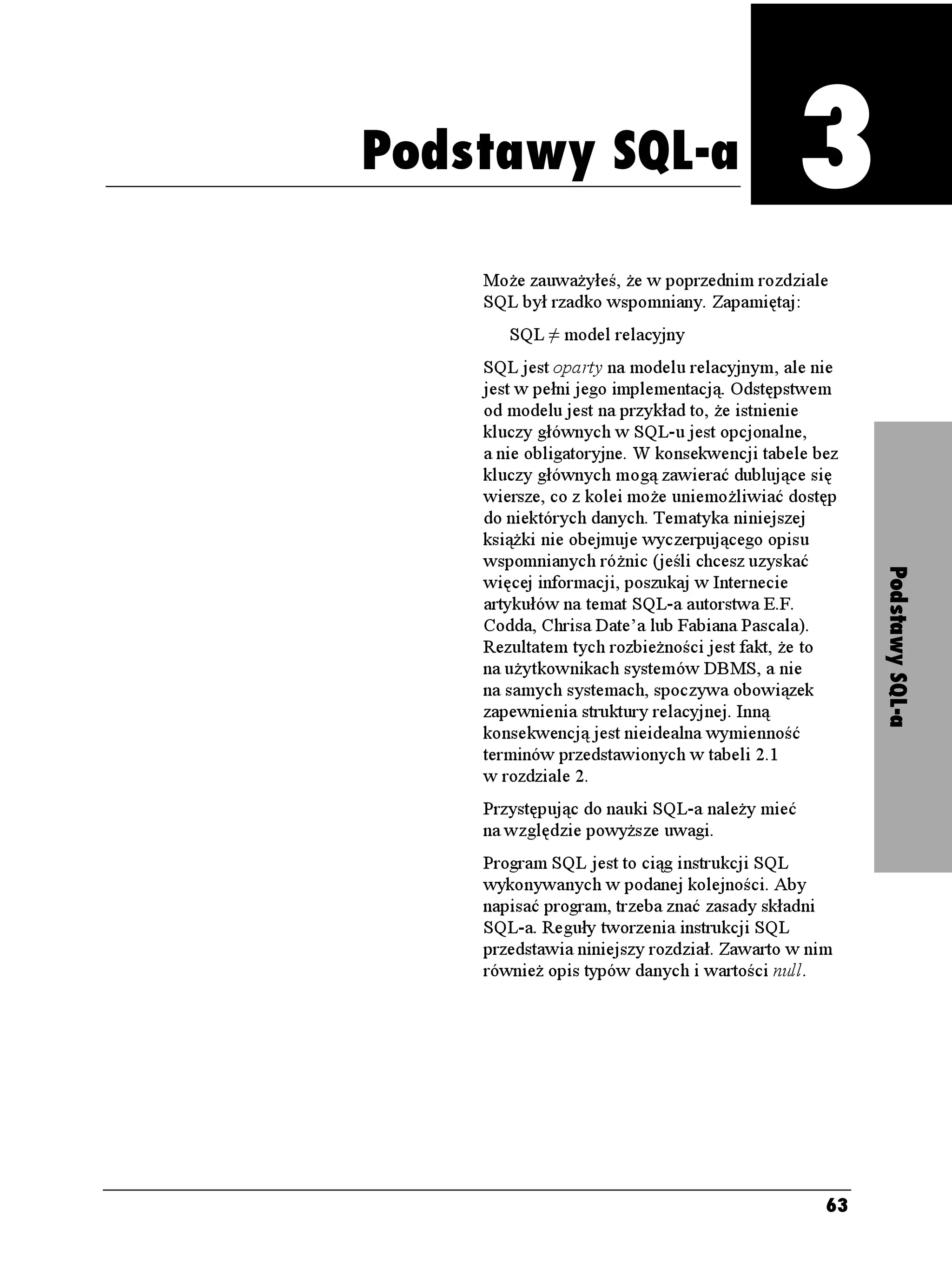 3
                                  Podstawy SQL-a



Podstawy SQL-a
                               Podstawy SQL-a
    Mo e zauwa yłeś, e w poprzednim rozdziale
    SQL był rzadko wspomniany. Zapamiętaj:
       SQL ≠ model relacyjny
    SQL jest oparty na modelu relacyjnym, ale nie
    jest w pełni jego implementacją. Odstępstwem
    od modelu jest na przykład to, e istnienie
    kluczy głównych w SQL-u jest opcjonalne,
    a nie obligatoryjne. W konsekwencji tabele bez
    kluczy głównych mogą zawierać dublujące się
    wiersze, co z kolei mo e uniemo liwiać dostęp
    do niektórych danych. Tematyka niniejszej
    ksią ki nie obejmuje wyczerpującego opisu
    wspomnianych ró nic (jeśli chcesz uzyskać




                                                     Podstawy SQL-a
    więcej informacji, poszukaj w Internecie
    artykułów na temat SQL-a autorstwa E.F.
    Codda, Chrisa Date’a lub Fabiana Pascala).
    Rezultatem tych rozbie ności jest fakt, e to
    na u ytkownikach systemów DBMS, a nie
    na samych systemach, spoczywa obowiązek
    zapewnienia struktury relacyjnej. Inną
    konsekwencją jest nieidealna wymienność
    terminów przedstawionych w tabeli 2.1
    w rozdziale 2.
    Przystępując do nauki SQL-a nale y mieć
    na względzie powy sze uwagi.
    Program SQL jest to ciąg instrukcji SQL
    wykonywanych w podanej kolejności. Aby
    napisać program, trzeba znać zasady składni
    SQL-a. Reguły tworzenia instrukcji SQL
    przedstawia niniejszy rozdział. Zawarto w nim
    równie opis typów danych i wartości null.




                                                63
 