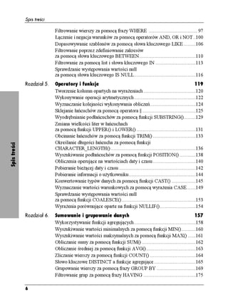 Spis treści

                            Filtrowanie wierszy za pomocą frazy WHERE .................................... 97
                            Łączenie i negacja warunków za pomocą operatorów AND, OR i NOT..100
                            Dopasowywanie szablonów za pomocą słowa kluczowego LIKE .........106
                            Filtrowanie poprzez zdefiniowanie zakresów
                            za pomocą słowa kluczowego BETWEEN..........................................110
                            Filtrowanie za pomocą list i słowa kluczowego IN ..............................113
                            Sprawdzanie występowania wartości null
                            za pomocą słowa kluczowego IS NULL..............................................116
              Rozdział 5.   Operatory i funkcje                                                                      119
                            Tworzenie kolumn opartych na wyra eniach .......................................120
                            Wykonywanie operacji arytmetycznych..............................................122
                            Wyznaczanie kolejności wykonywania obliczeń..................................124
                            Sklejanie łańcuchów za pomocą operatora ||........................................125
                            Wyodrębnianie podłańcuchów za pomocą funkcji SUBSTRING().........129
                            Zmiana wielkości liter w łańcuchach
                            za pomocą funkcji UPPER() i LOWER() ............................................131
                            Obcinanie łańcuchów za pomocą funkcji TRIM() ................................133
                            Określanie długości łańcucha za pomocą funkcji
Spis treści




                            CHARACTER_LENGTH() ...............................................................136
                            Wyszukiwanie podłańcuchów za pomocą funkcji POSITION() ............138
                            Obliczenia operujące na wartościach daty i czasu................................140
                            Pobieranie bie ącej daty i czasu .........................................................142
                            Pobieranie informacji o u ytkowniku..................................................144
                            Konwertowanie typów danych za pomocą funkcji CAST() ..................145
                            Wyznaczanie wartości warunkowych za pomocą wyra enia CASE.......149
                            Sprawdzanie występowania wartości null
                            za pomocą funkcji COALESCE() .......................................................153
                            Wyra enia porównujące oparte na funkcji NULLIF()...........................154
              Rozdział 6.   Sumowanie i grupowanie danych                                                    157
                            Wykorzystywanie funkcji agregujących..............................................158
                            Wyszukiwanie wartości minimalnych za pomocą funkcji MIN()...........160
                            Wyszukiwanie wartości maksymalnych za pomocą funkcji MAX() ......161
                            Obliczanie sumy za pomocą funkcji SUM() ........................................162
                            Obliczanie średniej za pomocą funkcji AVG().....................................163
                            Zliczanie wierszy za pomocą funkcji COUNT() ..................................164
                            Słowo kluczowe DISTINCT a funkcje agregujące ...............................165
                            Grupowanie wierszy za pomocą frazy GROUP BY .............................169
                            Filtrowanie grup za pomocą frazy HAVING .......................................175

              6
 