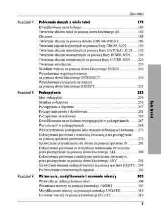 Spis treści

Rozdział 7.   Pobieranie danych z wielu tabel                                                                    179
              Kwalifikowanie nazw kolumn ............................................................180
              Tworzenie aliasów tabel za pomocą słowa kluczowego AS....................182
              Złączenia ..........................................................................................184
              Tworzenie złączeń za pomocą składni JOIN lub WHERE ....................186
              Tworzenie złączeń krzy owych za pomocą frazy CROSS JOIN.............190
              Tworzenie złączeń naturalnych za pomocą frazy NATURAL JOIN ......192
              Tworzenie złączeń wewnętrznych za pomocą frazy INNER JOIN ........196
              Tworzenie złączeń zewnętrznych za pomocą frazy OUTER JOIN ........220
              Tworzenie autozłączeń.......................................................................233
              Składanie wierszy za pomocą słowa kluczowego UNION ....................240
              Wyszukiwanie wspólnych wierszy
              za pomocą słowa kluczowego INTERSECT........................................249
              Wyszukiwanie ró niących się wierszy
              za pomocą słowa kluczowego EXCEPT..............................................251
Rozdział 8.   Podzapytania                                                                                   253
              Idea podzapytań ................................................................................254




                                                                                                                        Spis treści
              Składnia podzapytań .........................................................................256
              Podzapytania a złączenia....................................................................257
              Podzapytania proste i skorelowane .....................................................261
              Podzapytania skorelowane ................................................................263
              Kwalifikowanie nazw kolumn występujących w podzapytaniach..........267
              Wartości null w podzapytaniach .........................................................268
              Wykorzystywanie podzapytań jako wyra eń definiujących kolumny.....270
              Dokonywanie porównań z wartością zwracaną przez podzapytanie
              za pomocą operatora porównania........................................................276
              Sprawdzanie przynale ności do zbioru za pomocą operatora IN ...........281
              Dokonywanie porównań ze wszystkimi wartościami zwracanymi
              przez podzapytanie za pomocą słowa kluczowego ALL ......................288
              Dokonywanie porównań z niektórymi wartościami zwracanymi
              przez podzapytanie za pomocą słowa kluczowego ANY .....................291
              Sprawdzanie istnienia zadanych wartości za pomocą operatora EXISTS ..294
              Porównywanie równowa nych zapytań...............................................302
Rozdział 9.   Wstawianie, modyfikowanie i usuwanie wierszy                                         303
              Wyświetlanie definicji kolumn tabel...................................................304
              Wstawianie wierszy za pomocą konstrukcji INSERT ..........................307
              Modyfikowanie wierszy za pomocą konstrukcji UPDATE ...................314
              Usuwanie wierszy za pomocą konstrukcji DELETE ............................319

                                                                                                                   7
 