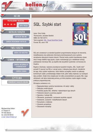 IDZ DO
         PRZYK£ADOWY ROZDZIA£

                           SPIS TRE CI   SQL. Szybki start
           KATALOG KSI¥¯EK               Autor: Chris Fehily
                                         T³umaczenie: Jaros³aw Gierlicki
                      KATALOG ONLINE     ISBN: 83-7361-037-5
                                         Tytu³ orygina³u: SQL: Visual QuickStart Guide
       ZAMÓW DRUKOWANY KATALOG           Format: B5, stron: 416


              TWÓJ KOSZYK
                    DODAJ DO KOSZYKA     SQL jest uznawanym za standard jêzykiem programowania s³u¿¹cym do tworzenia,
                                         modyfikowania oraz pobierania informacji przechowywanych przez systemy
                                         zarz¹dzania relacyjnymi bazami danych. Chocia¿ ka¿dy system bazodanowy u¿ywa
         CENNIK I INFORMACJE             nieco innego dialektu tego jêzyka, czêsto rozbudowuj¹c go o dodatkowe funkcje,
                                         podstawowe instrukcje SQL s¹ wspólne dla wszystkich systemów: od Accessa do
                   ZAMÓW INFORMACJE      Oracle'a.
                     O NOWO CIACH        Bogata w ilustracje, napisana przystêpnym jêzykiem ksi¹¿ka „SQL. Szybki start”
                                         pozwoli Ci nauczyæ siê SQL-a i zacz¹æ pracê z relacyjn¹ baz¹ danych, niezale¿nie
                       ZAMÓW CENNIK      do tego, który system wybierzesz. Autor k³adzie szczególny nacisk na realizacjê
                                         konkretnych zadañ, przedstawiaj¹c kolejne kroki, jakie nale¿y wykonaæ, by rozwi¹zaæ
                                         dany problem. Dziêki temu ksi¹¿ka jest nie tylko przewodnikiem po jêzyku SQL i jego
                 CZYTELNIA               odmianach, ale tak¿e doskona³¹ pomoc¹, po któr¹ bêdziesz czêsto siêga³ w swojej
                                         praktyce programistycznej.
          FRAGMENTY KSI¥¯EK ONLINE       W ksi¹¿ce omówiono m.in.:
                                            • Najpopularniejsze systemy bazodanowe, ich wady i zalety
                                            • Relacyjny model danych
                                            • Podstawy jêzyka SQL: sk³adniê i najwa¿niejsze typy danych
                                            • Pobieranie danych za pomoc¹ zapytañ
                                            • Operatory i funkcje SQL
                                            • Filtrowanie, grupowanie i sortowanie wyników zapytañ
                                            • Dodawanie, usuwanie i modyfikowanie danych
                                            • Korzystanie z indeksów
                                            • U¿ywanie perspektyw
                                            • Stosowanie transakcji
Wydawnictwo Helion
ul. Chopina 6
44-100 Gliwice
tel. (32)230-98-63
e-mail: helion@helion.pl
 