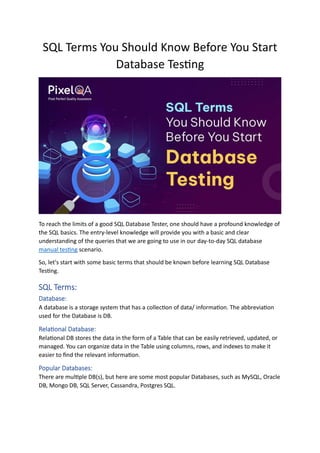 SQL Terms You Should Know Before You Start
Database Testing
To reach the limits of a good SQL Database Tester, one should have a profound knowledge of
the SQL basics. The entry-level knowledge will provide you with a basic and clear
understanding of the queries that we are going to use in our day-to-day SQL database
manual testing scenario.
So, let's start with some basic terms that should be known before learning SQL Database
Testing.
SQL Terms:
Database:
A database is a storage system that has a collection of data/ information. The abbreviation
used for the Database is DB.
Relational Database:
Relational DB stores the data in the form of a Table that can be easily retrieved, updated, or
managed. You can organize data in the Table using columns, rows, and indexes to make it
easier to find the relevant information.
Popular Databases:
There are multiple DB(s), but here are some most popular Databases, such as MySQL, Oracle
DB, Mongo DB, SQL Server, Cassandra, Postgres SQL.
 