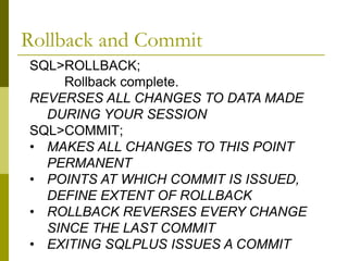 SQL>ROLLBACK;
Rollback complete.
REVERSES ALL CHANGES TO DATA MADE
DURING YOUR SESSION
SQL>COMMIT;
• MAKES ALL CHANGES TO THIS POINT
PERMANENT
• POINTS AT WHICH COMMIT IS ISSUED,
DEFINE EXTENT OF ROLLBACK
• ROLLBACK REVERSES EVERY CHANGE
SINCE THE LAST COMMIT
• EXITING SQLPLUS ISSUES A COMMIT
Rollback and Commit
 