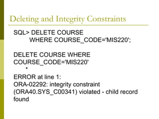 SQL> DELETE COURSE
WHERE COURSE_CODE='MIS220';
DELETE COURSE WHERE
COURSE_CODE='MIS220'
*
ERROR at line 1:
ORA-02292: integrity constraint
(ORA40.SYS_C00341) violated - child record
found
Deleting and Integrity Constraints
 