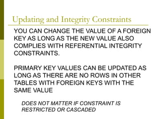 YOU CAN CHANGE THE VALUE OF A FOREIGN
KEY AS LONG AS THE NEW VALUE ALSO
COMPLIES WITH REFERENTIAL INTEGRITY
CONSTRAINTS.
PRIMARY KEY VALUES CAN BE UPDATED AS
LONG AS THERE ARE NO ROWS IN OTHER
TABLES WITH FOREIGN KEYS WITH THE
SAME VALUE
DOES NOT MATTER IF CONSTRAINT IS
RESTRICTED OR CASCADED
Updating and Integrity Constraints
 