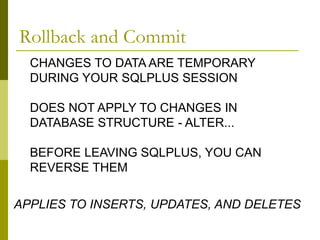 CHANGES TO DATA ARE TEMPORARY
DURING YOUR SQLPLUS SESSION
DOES NOT APPLY TO CHANGES IN
DATABASE STRUCTURE - ALTER...
BEFORE LEAVING SQLPLUS, YOU CAN
REVERSE THEM
APPLIES TO INSERTS, UPDATES, AND DELETES
Rollback and Commit
 
