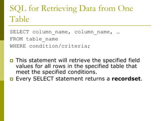 SQL for Retrieving Data from One
Table
SELECT column_name, column_name, …
FROM table_name
WHERE condition/criteria;
 This statement will retrieve the specified field
values for all rows in the specified table that
meet the specified conditions.
 Every SELECT statement returns a recordset.
 