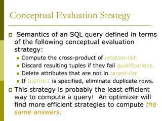 Conceptual Evaluation Strategy
 Semantics of an SQL query defined in terms
of the following conceptual evaluation
strategy:
 Compute the cross-product of relation-list.
 Discard resulting tuples if they fail qualifications.
 Delete attributes that are not in target-list.
 If DISTINCT is specified, eliminate duplicate rows.
 This strategy is probably the least efficient
way to compute a query! An optimizer will
find more efficient strategies to compute the
same answers.
 