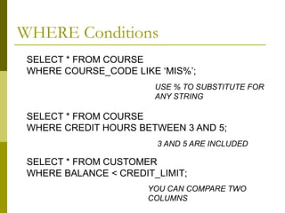 SELECT * FROM COURSE
WHERE COURSE_CODE LIKE ‘MIS%’;
SELECT * FROM COURSE
WHERE CREDIT HOURS BETWEEN 3 AND 5;
SELECT * FROM CUSTOMER
WHERE BALANCE < CREDIT_LIMIT;
USE % TO SUBSTITUTE FOR
ANY STRING
3 AND 5 ARE INCLUDED
YOU CAN COMPARE TWO
COLUMNS
WHERE Conditions
 