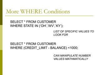 More WHERE Conditions
SELECT * FROM CUSTOMER
WHERE STATE IN (‘OH’,’WV’,’KY’);
SELECT * FROM CUSTOMER
WHERE (CREDIT_LIMIT - BALANCE) <1000;
LIST OF SPECIFIC VALUES TO
LOOK FOR
CAN MANIPULATE NUMBER
VALUES MATHMATICALLY
 
