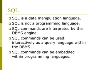 SQL
 SQL is a data manipulation language.
 SQL is not a programming language.
 SQL commands are interpreted by the
DBMS engine.
 SQL commands can be used
interactively as a query language within
the DBMS.
 SQL commands can be embedded
within programming languages.
 