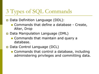 3 Types of SQL Commands
 Data Definition Language (DDL):
 Commands that define a database - Create,
Alter, Drop
 Data Manipulation Language (DML)
 Commands that maintain and query a
database.
 Data Control Language (DCL)
 Commands that control a database, including
administering privileges and committing data.
 