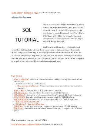 Katie & Emil >BI Tutorials >SQL > sql tutorial for beginners

sql tutorial for beginners


                                          Below you can find our SQL tutorial that is mostly
                                          suitable for beginnersand those who want to learn
                                          something new. It covers SQL language only that
                                          usually can be applied to any software. We will use
                                          SQL Server 2008 R2 for our examples but most
                                          examples should work in different versions. Enjoy
                                          our SQL Server Tutorial

                                         Each tutorial will have plenty of examples and
screenshots that hopefully will help those who are new to SQL digest everything much
quicker and gain understanding of the language in much shorter period of time. What we
don’t necessarily show is proper and full syntax which we believe is usually too much for
someone who just wants to learn something useful and use it in practise therefore we decided
to provide always a few real life example in each tutorial page.




SQL Tutorial
    What is a database? - Learn the basics of database concepts. I strongly recommend this
     tutorial page.
    o Normalization Process - to be created
      o Reasons for normalization - We describe three main reasons for normalization in a
          database.
    What is SQL? - Find out what is SQL and what it is used for.
    SQL Clauses list - Find out what is the correct order of SQL Clauses
    SQL SELECT - Learn how to retrieve data from table(s) using SQL Select Statement.
    SQL WHERE -Learn how to filter results/records with SQL WHERE Clause.
    SQL GROUP BY -Learn how to Group By records with SQL GROUP By Clause.
    o SQL GROUP BY with Count
    o SQL Group by Year from Date field
    SQL Union - Learn how to combine two or more queries using UNION operator
    SQL Except - Learn how to show unique results of first query excepts results of second
     query



Data Manipulation Language tutorial (DML):

Data Manipulation Language (DML) - Find out more about DML
 