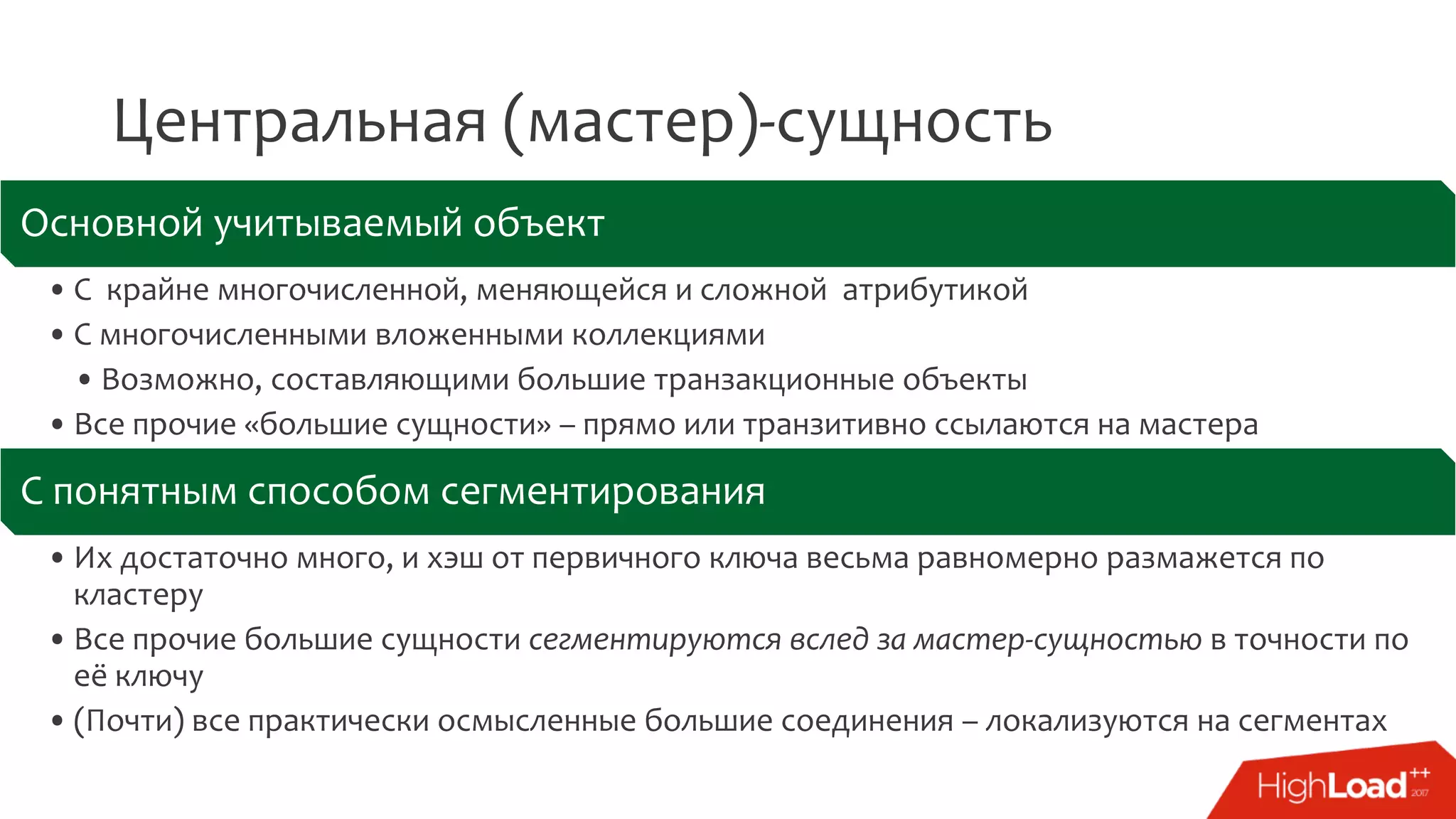 Центральная (мастер)-сущность
Основной учитываемый объект
• С крайне многочисленной, меняющейся и сложной атрибутикой
• С многочисленными вложенными коллекциями
• Возможно, составляющими большие транзакционные объекты
• Все прочие «большие сущности» – прямо или транзитивно ссылаются на мастера
С понятным способом сегментирования
• Их достаточно много, и хэш от первичного ключа весьма равномерно размажется по
кластеру
• Все прочие большие сущности сегментируются вслед за мастер-сущностью в точности по
её ключу
• (Почти) все практически осмысленные большие соединения – локализуются на сегментах
 