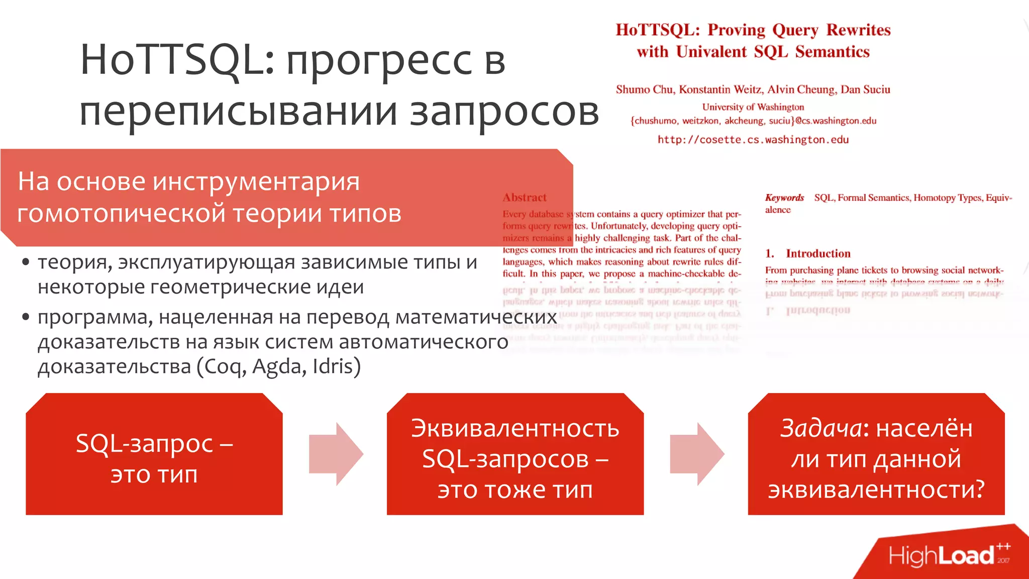 HoTTSQL: прогресс в
переписывании запросов
На основе инструментария
гомотопической теории типов
• теория, эксплуатирующая зависимые типы и
некоторые геометрические идеи
• программа, нацеленная на перевод математических
доказательств на язык систем автоматического
доказательства (Coq, Agda, Idris)
SQL-запрос –
это тип
Эквивалентность
SQL-запросов –
это тоже тип
Задача: населён
ли тип данной
эквивалентности?
 