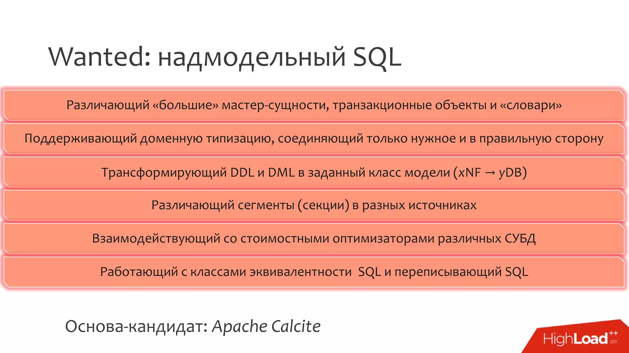 Wanted: надмодельный SQL
Различающий «большие» мастер-сущности, транзакционные объекты и «словари»
Поддерживающий доменную типизацию, соединяющий только нужное и в правильную сторону
Трансформирующий DDL и DML в заданный класс модели (xNF → yDB)
Различающий сегменты (секции) в разных источниках
Взаимодействующий со стоимостными оптимизаторами различных СУБД
Работающий с классами эквивалентности SQL и переписывающий SQL
Основа-кандидат: Apache Calcite
 