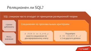 Реляционен ли SQL?
SQL слишком часто отходит от принципов реляционной теории
строки-
дубликаты
NULL-
значения
Соединения по произвольным критериям
A JOIN B on A.x=B.y
вместо соединения по
декларированному ключу
Подзапрос
A IN (SELECT B …)
с B из другого домена
 