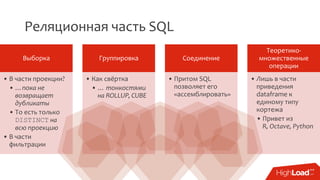 Реляционная часть SQL
Выборка
• В части проекции?
• …пока не
возвращает
дубликаты
• То есть только
DISTINCT на
всю проекцию
• В части
фильтрации
Группировка
• Как свёртка
• … тонкостями
на ROLLUP, CUBE
Соединение
• Притом SQL
позволяет его
«ассемблировать»
Теоретико-
множественные
операции
• Лишь в части
приведения
dataframe к
единому типу
кортежа
• Привет из
R, Octave, Python
 