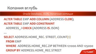 Копания вглубь
ALTER TABLE EMP ADD COLUMN (ADDRESS CLOB);
ALTER TABLE EMP ADD CONSTRAINT
ADDRESS_J CHECK (ADDRESS IS JSON)
…
SELECT ADDRESS.HOME_REC. STREET, COUNT(1)
FROM EMP
WHERE ADDRESS.HOME_REC.ZIP BETWEEN 121000 AND 125000
GROUP BY ADDRESS.HOME_REC.STREET
Oracle Database, JSON, точечная нотация
 