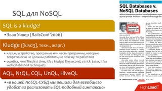 SQL для NoSQL
SQL is a kludge!
•Эван Уивер (RailsConf’2006)
Kludge ([klʌdʒ], техн., жарг.)
• клудж, устройство, программа или часть программы, которые
теоретически не должны работать, но почему-то работают
• ошибка, ляп (The first time, it’s a kludge! The second, a trick. Later, it’s a
well-established technique!)
AQL, N1QL, CQL, UnQL, HiveQL
•«в нашей NoSQL-СУБД мы решили для всеобщего
удобства реализовать SQL-подобный синтаксис»
 