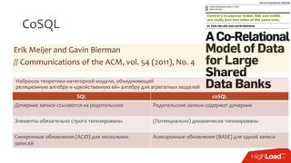 CoSQL
Erik Meijer and Gavin Bierman
// Communications of the ACM, vol. 54 (2011), No. 4
SQL coSQL
Дочерние записи ссылаются на родительские Родительские записи содержат дочерние
Элементы обязательно строго типизированы (Потенциально) динамически типизированы
Синхронные обновления (ACID) для нескольких
записей
Асинхронные обновления (BASE) для одной записи
Набросок теоретико-категорной модели, объединяющей
реляционную алгебру и «двойственную ей» алгебру для агрегатных моделей
 