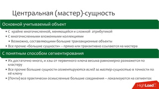 Центральная (мастер)-сущность
Основной учитываемый объект
• С крайне многочисленной, меняющейся и сложной атрибутикой
• С многочисленными вложенными коллекциями
• Возможно, составляющими большие транзакционные объекты
• Все прочие «большие сущности» – прямо или транзитивно ссылаются на мастера
С понятным способом сегментирования
• Их достаточно много, и хэш от первичного ключа весьма равномерно размажется по
кластеру
• Все прочие большие сущности сегментируются вслед за мастер-сущностью в точности по
её ключу
• (Почти) все практически осмысленные большие соединения – локализуются на сегментах
 