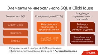 Элементы универсального SQL в ClickHouse
Раскрытие темы: 8 ноября, 15:00, Конгресс-холл,
Эффективное использование ClickHouse // Алексей Миловидов
Больше, чем SQL
ARRAY JOIN
PREWHERE
SAMPLE
Конкретнее, чем РСУБД
Информация о
локальности на
уровне семантики
[GLOBAL] JOIN
[GLOBAL] IN
Рождён для
горизонтального
масштаба
Таблицы –
отдельно,
словари – отдельно
Врождённые ключи
сегментирования
(сначала были только месяцы)
 
