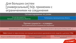 Для больших систем
[универсальный] SQL применим с
ограничениями на соединения
Эффективная по параллелизму конструкция выполнения одинакова во всех моделях и для всех СУБД
Модели преобразуемы одна к другой
Кардинальности сущностей –
неизменны
Принципы сегментирования –
неизменны
Прочие сущности – «словари»
(но не равнозначимые отношения для соединения)
Широковещаются по сегментам Фактически являются функциями (lookup, match…)
Сегментирование по узлам
По мастер-сущности с
большим транзакционным объектом
По большому транзакционному объекту
 
