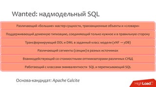 Wanted: надмодельный SQL
Различающий «большие» мастер-сущности, транзакционные объекты и «словари»
Поддерживающий доменную типизацию, соединяющий только нужное и в правильную сторону
Трансформирующий DDL и DML в заданный класс модели (xNF → yDB)
Различающий сегменты (секции) в разных источниках
Взаимодействующий со стоимостными оптимизаторами различных СУБД
Работающий с классами эквивалентности SQL и переписывающий SQL
Основа-кандидат: Apache Calcite
 