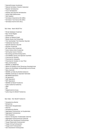 *   ?li?kisel(Foreign) Anahtarlar
*   ?li?kisel Veritaban? Y?netim Sistemleri
*   Popler Veritabanlar?
*   Ticari Veritabanlar?
*   Popler A??k Kaynak Veritabanlar?
*   Ge?eli Obje Referanslar?
*   SQL ?fadeleri
*   Veritaban? Dzenleme Dili (DML)
*   Veritaban? Tan?mlama Dili (DDL)
*   Veritaban? Kontrol Dili (DCL)




SQL Video - Basit SELECT'ler

*   ?rnek Database Yaratmak
*   Baz? Temel Bilgiler
*   A??klamalaar
*   Bo?uk ve Noktal? Virgl
*   Byk K?k Harf Duyarl?l???
*   Tm Sat?rlardaki Tm Kolonlar? Se?mek
*   Tablolarda Gezinmek
*   Spesifik Kolonlar? Se?mek
*   Kay?tlar? S?ralamak
*   Bir Kolona G?re S?ralamak
*   ?oklu Kolona G?re S?ralamak
*   Sorting By Column Position
*   Ascending and Descending Sorts
*   The WHERE Clause and Operator Symbols
*   Checking for Equality
*   Checking for Inequality
*   Checking for Greater or Less Than
*   NULL Kontol Etme
*   WHERE ve ORDER BY
*   Where ile E?itli?i ve E?it Olmamay? Kar??la?t?rmak
*   Where ile K?kl? ve Bykl? konrol Etmek
*   NULL Kontrol
*   WHERE ve Order By Birlikte Kullan?m?
*   WHERE Cmleci?i ve Operat?r Kelimeler
*   BETWEEN Operator
*   IN Operator
*   LIKE Operator
*   NOT Operator
*   WHERE ile SELECT Kullan?m?
*   ?oklu Kullanma Kullanma
*   AND
*   OR
*   De?erlendirme S?ras?
*   ?oklu Ko?ul ile SELECT Kullanma




SQL Video - ?leri SELECT Kullan?m?

*   Hesaplanm?? Alanlar
*   Birle?tirme
*   Matematik Hesaplamalar?
*   Alias'lar
*   Hesaplanm?? Alanlar
*   Aggregate Fonksiyonlar? ve Gruplamalar
*   Aggregate Fonksiyonlar?
*   Veri Gruplama
*   Distinct ?le Kay?tlar? Yinelemeden Getirme
*   Aggregate Fonksiyonlar?yla ?al??mak
*   G?ml Veri Dzenleme Fonksiyonlar?
*   Yayg?n Matematik Fonksiyonlar?
*   Yayg?n String Fonksiyonlar?
*   Yayg?n tarih Fonksiyonlar?
*   Veri Dzenleme Fonksiyonlar?
 