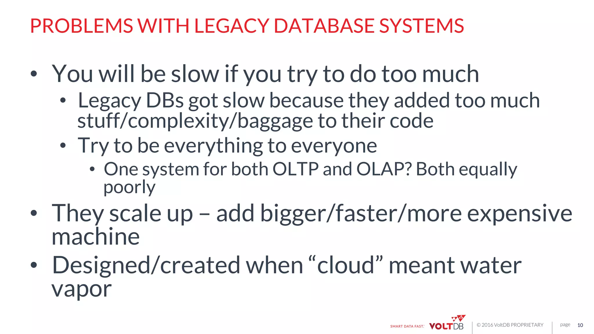 page© 2016 VoltDB PROPRIETARY
PROBLEMS WITH LEGACY DATABASE SYSTEMS
•  You will be slow if you try to do too much
•  Legacy DBs got slow because they added too much
stuff/complexity/baggage to their code
•  Try to be everything to everyone
•  One system for both OLTP and OLAP? Both equally
poorly
•  They scale up – add bigger/faster/more expensive
machine
•  Designed/created when “cloud” meant water
vapor
10
 