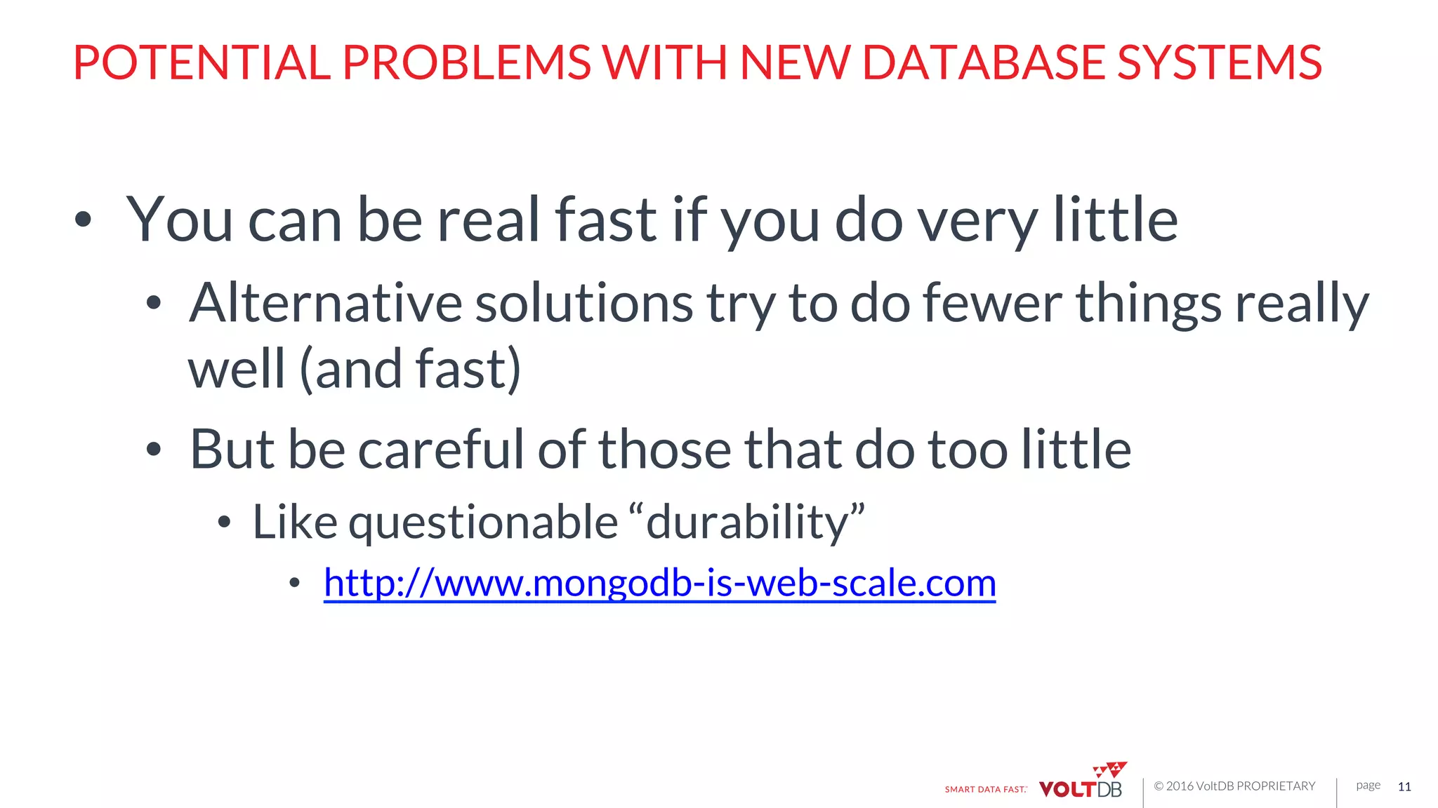 page© 2016 VoltDB PROPRIETARY
POTENTIAL PROBLEMS WITH NEW DATABASE SYSTEMS
•  You can be real fast if you do very little
•  Alternative solutions try to do fewer things really
well (and fast)
•  But be careful of those that do too little
•  Like questionable “durability”
•  http://www.mongodb-is-web-scale.com
11
 