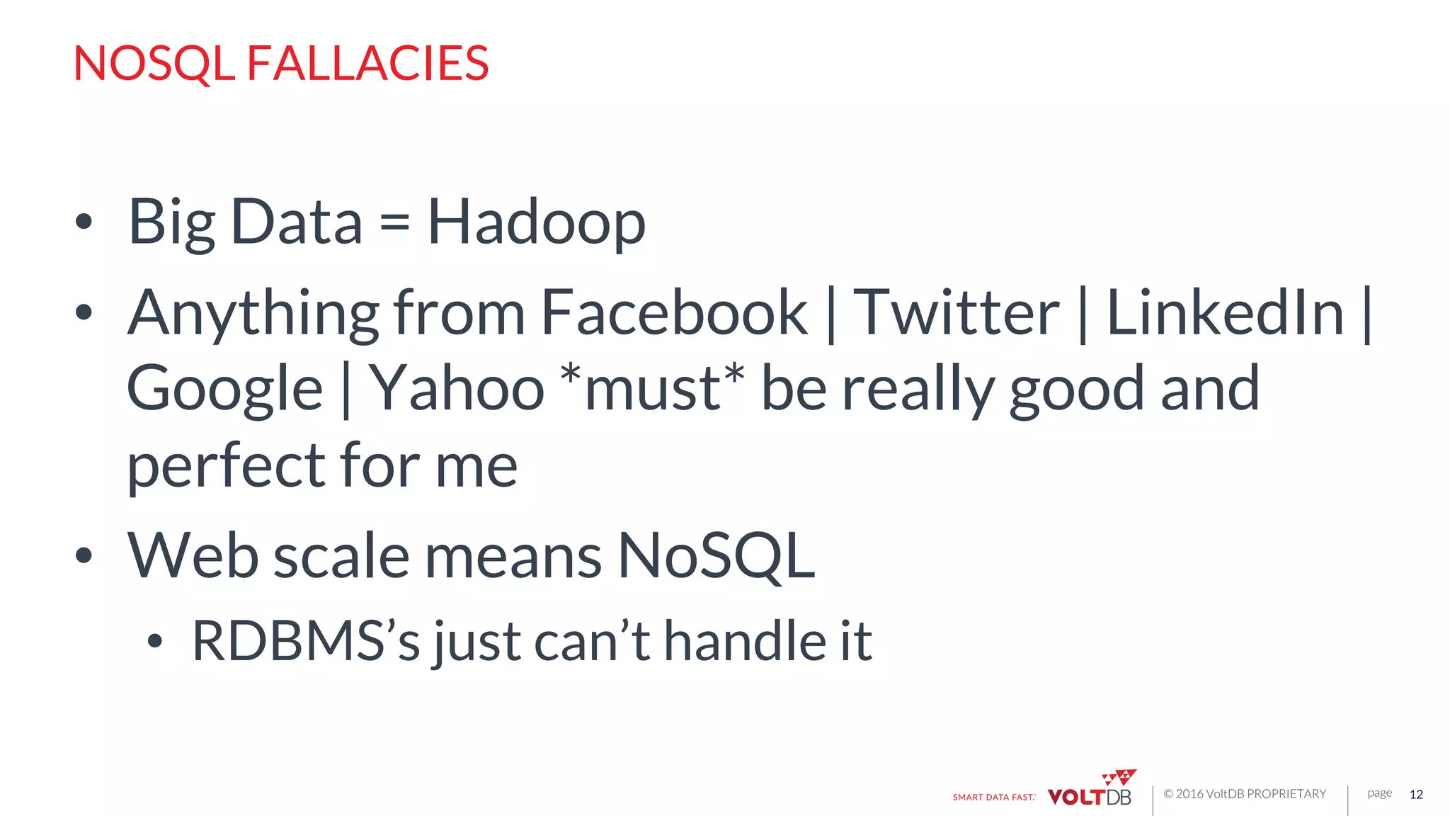 page© 2016 VoltDB PROPRIETARY
NOSQL FALLACIES
•  Big Data = Hadoop
•  Anything from Facebook | Twitter | LinkedIn |
Google | Yahoo *must* be really good and
perfect for me
•  Web scale means NoSQL
•  RDBMS’s just can’t handle it
12
 