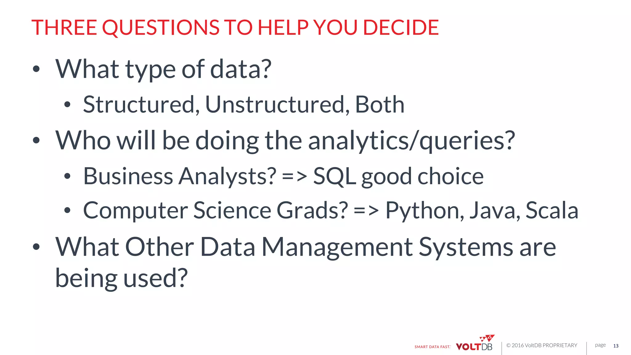 page© 2016 VoltDB PROPRIETARY
THREE QUESTIONS TO HELP YOU DECIDE
•  What type of data?
•  Structured, Unstructured, Both
•  Who will be doing the analytics/queries?
•  Business Analysts? => SQL good choice
•  Computer Science Grads? => Python, Java, Scala
•  What Other Data Management Systems are
being used?
13	
  
 