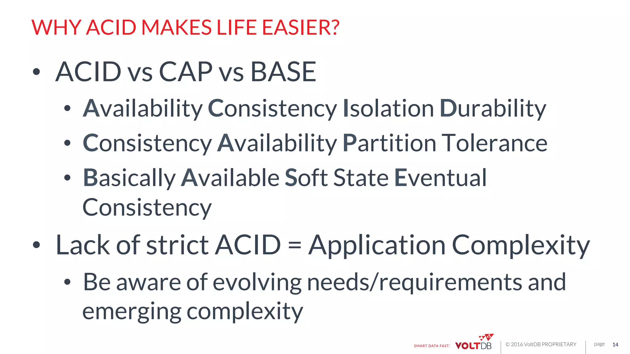 page© 2016 VoltDB PROPRIETARY
WHY ACID MAKES LIFE EASIER?
•  ACID vs CAP vs BASE
•  Availability Consistency Isolation Durability
•  Consistency Availability Partition Tolerance
•  Basically Available Soft State Eventual
Consistency
•  Lack of strict ACID = Application Complexity
•  Be aware of evolving needs/requirements and
emerging complexity
14
 