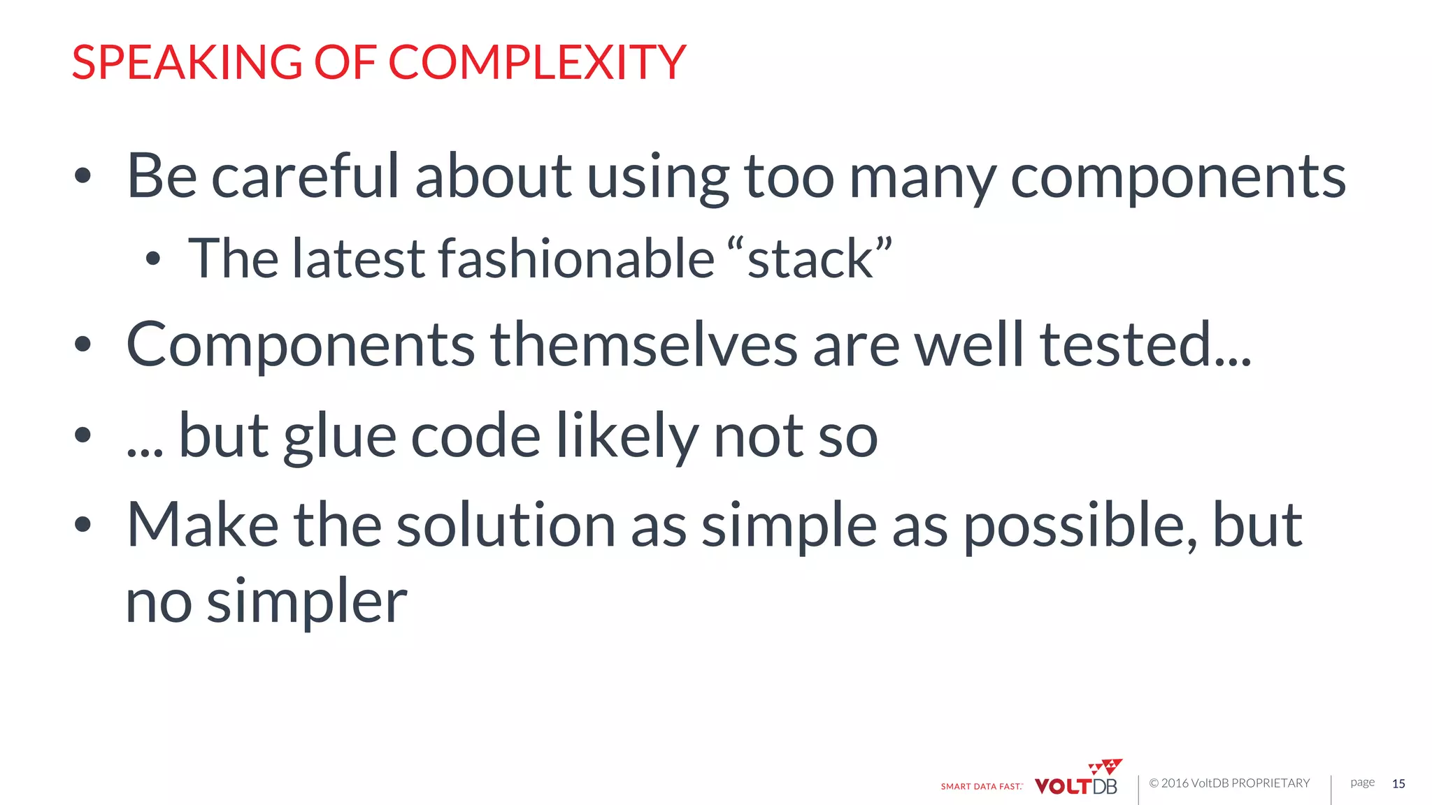 page© 2016 VoltDB PROPRIETARY
SPEAKING OF COMPLEXITY
•  Be careful about using too many components
•  The latest fashionable “stack”
•  Components themselves are well tested...
•  ... but glue code likely not so
•  Make the solution as simple as possible, but
no simpler
15
 
