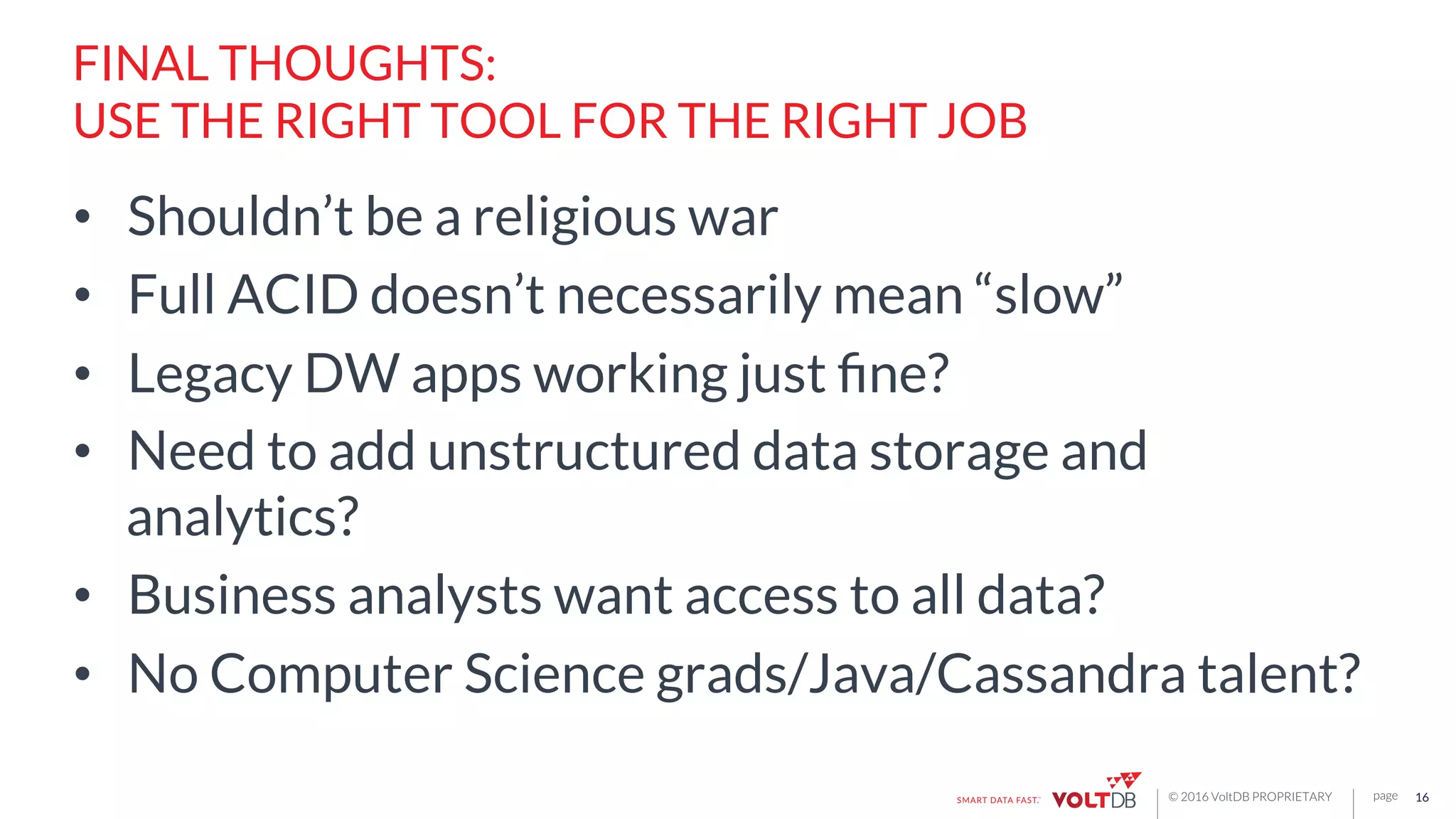 page© 2016 VoltDB PROPRIETARY
FINAL THOUGHTS:
USE THE RIGHT TOOL FOR THE RIGHT JOB
•  Shouldn’t be a religious war
•  Full ACID doesn’t necessarily mean “slow”
•  Legacy DW apps working just ﬁne?
•  Need to add unstructured data storage and
analytics?
•  Business analysts want access to all data?
•  No Computer Science grads/Java/Cassandra talent?
16
 