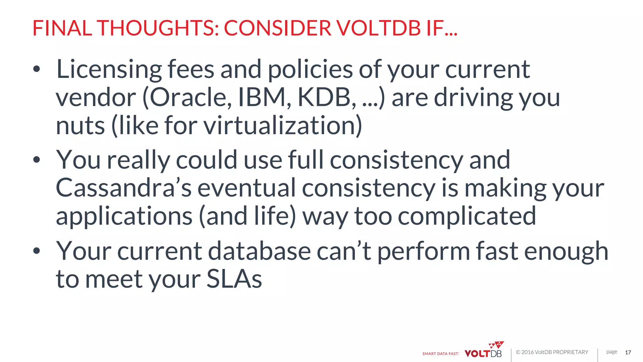 page© 2016 VoltDB PROPRIETARY
FINAL THOUGHTS: CONSIDER VOLTDB IF...
•  Licensing fees and policies of your current
vendor (Oracle, IBM, KDB, ...) are driving you
nuts (like for virtualization)
•  You really could use full consistency and
Cassandra’s eventual consistency is making your
applications (and life) way too complicated
•  Your current database can’t perform fast enough
to meet your SLAs
17
 