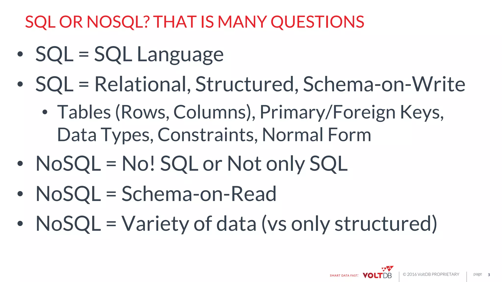 page© 2016 VoltDB PROPRIETARY
SQL OR NOSQL? THAT IS MANY QUESTIONS
•  SQL = SQL Language
•  SQL = Relational, Structured, Schema-on-Write
•  Tables (Rows, Columns), Primary/Foreign Keys,
Data Types, Constraints, Normal Form
•  NoSQL = No! SQL or Not only SQL
•  NoSQL = Schema-on-Read
•  NoSQL = Variety of data (vs only structured)
3	
  
 