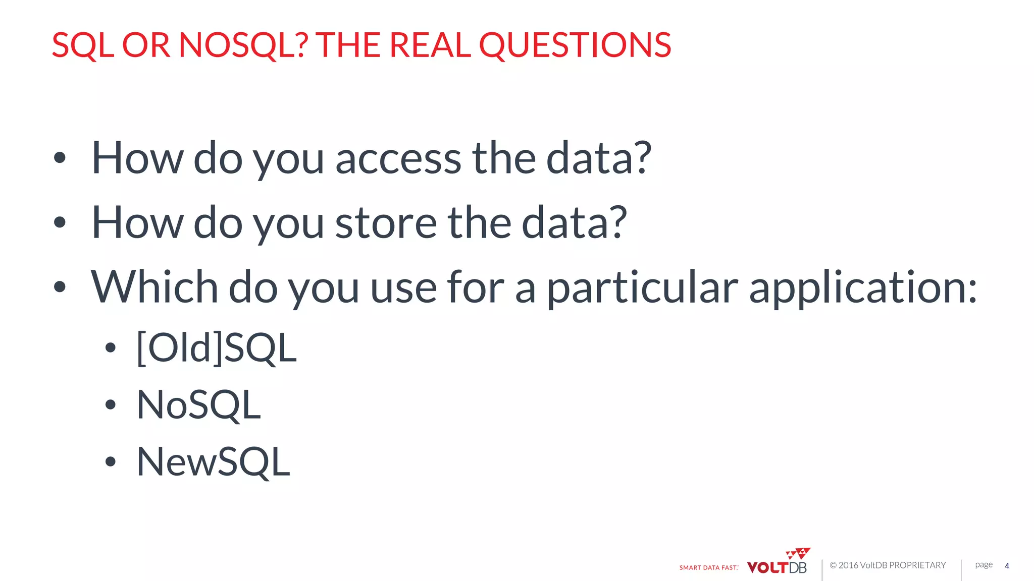 page© 2016 VoltDB PROPRIETARY
SQL OR NOSQL? THE REAL QUESTIONS
•  How do you access the data?
•  How do you store the data?
•  Which do you use for a particular application:
•  [Old]SQL
•  NoSQL
•  NewSQL
4	
  
 
