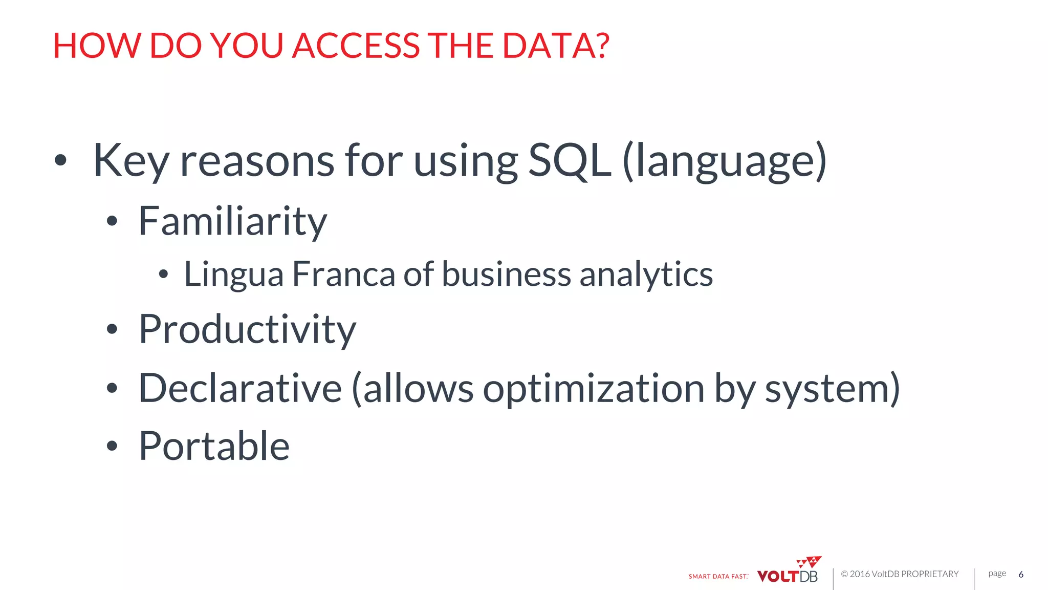 page© 2016 VoltDB PROPRIETARY
HOW DO YOU ACCESS THE DATA?
•  Key reasons for using SQL (language)
•  Familiarity
•  Lingua Franca of business analytics
•  Productivity
•  Declarative (allows optimization by system)
•  Portable
6
 